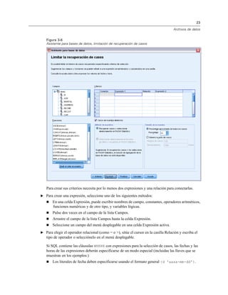 23
Archivos de datos
Figura 3-6
Asistente para bases de datos, limitación de recuperación de casos
Para crear sus criterios necesita por lo menos dos expresiones y una relación para conectarlas.
E Para crear una expresión, seleccione uno de los siguientes métodos:
 En una celda Expresión, puede escribir nombres de campo, constantes, operadores aritméticos,
funciones numéricas y de otro tipo, y variables lógicas.
 Pulse dos veces en el campo de la lista Campos.
 Arrastre el campo de la lista Campos hasta la celda Expresión.
 Seleccione un campo del menú desplegable en una celda Expresión activa.
E Para elegir el operador relacional (como = o >), sitúe el cursor en la casilla Relación y escriba el
tipo de operador o selecciónelo en el menú desplegable.
Si SQL contiene las cláusulas WHERE con expresiones para la selección de casos, las fechas y las
horas de las expresiones deberán especificarse de un modo especial (incluidas las llaves que se
muestran en los ejemplos:)
 Los literales de fecha deben especificarse usando el formato general {d 'aaaa-mm-dd'}.
 
