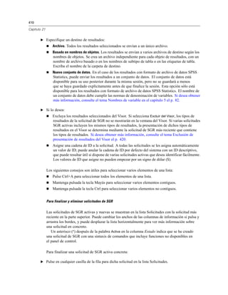 410
Capítulo 21
E Especifique un destino de resultados:
 Archivo. Todos los resultados seleccionados se envían a un único archivo.
 Basado en nombres de objetos. Los resultados se envían a varios archivos de destino según los
nombres de objetos. Se crea un archivo independiente para cada objeto de resultados, con un
nombre de archivo basado o en los nombres de subtipo de tabla o en las etiquetas de tabla.
Escriba el nombre de la carpeta de destino.
 Nuevo conjunto de datos. En el caso de los resultados con formato de archivo de datos SPSS
Statistics, puede enviar los resultados a un conjunto de datos. El conjunto de datos está
disponible para su uso posterior durante la misma sesión, pero no se guardará a menos
que se haya guardado explícitamente antes de que finalice la sesión. Esta opción sólo está
disponible para los resultados con formato de archivo de datos SPSS Statistics. El nombre de
un conjunto de datos debe cumplir las normas de denominación de variables. Si desea obtener
más información, consulte el tema Nombres de variable en el capítulo 5 el p. 82.
E Si lo desea:
 Excluya los resultados seleccionados del Visor. Si selecciona Excluir del Visor, los tipos de
resultados de la solicitud de SGR no se mostrarán en la ventana del Visor. Si varias solicitudes
SGR activas incluyen los mismos tipos de resultados, la presentación de dichos tipos de
resultados en el Visor se determina mediante la solicitud de SGR más reciente que contiene
los tipos de resultados. Si desea obtener más información, consulte el tema Exclusión de
presentación de resultados del Visor el p. 420.
 Asigne una cadena de ID a la solicitud. A todas las solicitudes se les asigna automáticamente
un valor de ID; puede anular la cadena de ID por defecto del sistema con un ID descriptivo,
que puede resultar útil si dispone de varias solicitudes activas que desea identificar fácilmente.
Los valores de ID que asigne no pueden empezar por un signo de dólar ($).
Los siguientes consejos son útiles para seleccionar varios elementos de una lista:
 Pulse Ctrl+A para seleccionar todos los elementos de una lista.
 Mantenga pulsada la tecla Mayús para seleccionar varios elementos contiguos.
 Mantenga pulsada la tecla Ctrl para seleccionar varios elementos no contiguos.
Para finalizar y eliminar solicitudes de SGR
Las solicitudes de SGR activas y nuevas se muestran en la lista Solicitudes con la solicitud más
reciente en la parte superior. Puede cambiar los anchos de las columnas de información si pulsa y
arrastra los bordes, y puede desplazar la lista horizontalmente para ver más información sobre
una solicitud en concreto.
Un asterisco (*) después de la palabra Activa en la columna Estado indica que se ha creado
una solicitud de SGR con una sintaxis de comandos que incluye funciones no disponibles en
el panel de control.
Para finalizar una solicitud de SGR activa concreta:
E Pulse en cualquier casilla de la fila para dicha solicitud en la lista Solicitudes.
 