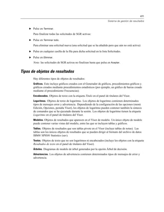 411
Sistema de gestión de resultados
E Pulse en Terminar.
Para finalizar todas las solicitudes de SGR activas:
E Pulse en Terminar todo.
Para eliminar una solicitud nueva (una solicitud que se ha añadido pero que aún no está activa):
E Pulse en cualquier casilla de la fila para dicha solicitud en la lista Solicitudes.
E Pulse en Eliminar.
Nota: las solicitudes de SGR activas no finalizan hasta que pulsa en Aceptar.
Tipos de objetos de resultados
Hay diferentes tipos de objetos de resultados:
Gráficos. Esto incluye gráficos creados con el Generador de gráficos, procedimientos gráficos y
gráficos creados mediante procedimientos estadísticos (por ejemplo, un gráfico de barras creado
mediante el procedimiento Frecuencias).
Encabezados. Objetos de texto con la etiqueta Título en el panel de titulares del Visor.
Logaritmos. Objetos de texto de logaritmo. Los objetos de logaritmo contienen determinados
tipos de mensajes error y advertencia. Dependiendo de la configuración de las opciones (menú
Edición, Opciones, pestaña Visor), los objetos de logaritmo pueden contener también la sintaxis
de comandos que se ha ejecutado durante la sesión. Los objetos de logaritmo tienen la etiqueta
Logaritmo en el panel de titulares del Visor.
Modelos. Objetos de resultados que aparecen en el Visor de modelo. Un único objeto de modelo
puede contener varias vistas del modelo, entre las que se incluyen tablas y gráficos.
Tablas. Objetos de resultados que son tablas pivote en el Visor (incluye tablas de notas). Las
tablas son los únicos objetos de resultados que se pueden dirigir al formato del archivo de datos
IBM® SPSS® Statistics (sav).
Textos. Objetos de texto que no son logaritmos ni encabezados (incluye los objetos con la etiqueta
Resultados de texto en el panel de titulares del Visor).
Árboles. Diagramas de modelo de árbol generados por la opción Árbol de decisión.
Advertencias. Los objetos de advertencia contienen determinados tipos de mensajes de error y
advertencia.
 
