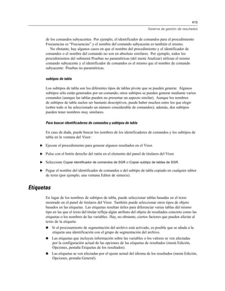 413
Sistema de gestión de resultados
de los comandos subyacentes. Por ejemplo, el identificador de comandos para el procedimiento
Frecuencias es “Frecuencias” y el nombre del comando subyacente es también el mismo.
No obstante, hay algunos casos en que el nombre del procedimiento y el identificador de
comandos o el nombre del comando no son en absoluto similares. Por ejemplo, todos los
procedimientos del submenú Pruebas no paramétricas (del menú Analizar) utilizan el mismo
comando subyacente y el identificador de comandos es el mismo que el nombre de comando
subyacente: Pruebas no paramétricas.
subtipos de tabla
Los subtipos de tabla son los diferentes tipos de tablas pivote que se pueden generar. Algunos
subtipos sólo están generados por un comando; otros subtipos se pueden generar mediante varios
comandos (aunque las tablas pueden no presentar un aspecto similar). Aunque los nombres
de subtipos de tabla suelen ser bastante descriptivos, puede haber muchos entre los que elegir
(sobre todo si ha seleccionado un número considerable de comandos); además, dos subtipos
pueden tener nombres muy similares.
Para buscar identificadores de comandos y subtipos de tabla
En caso de duda, puede buscar los nombres de los identificadores de comandos y los subtipos de
tabla en la ventana del Visor:
E Ejecute el procedimiento para generar algunos resultados en el Visor.
E Pulse con el botón derecho del ratón en el elemento del panel de titulares del Visor.
E Seleccione Copiar identificador de comandos de SGR o Copiar subtipo de tablas de SGR.
E Pegue el nombre del identificador de comandos o del subtipo de tabla copiado en cualquier editor
de texto (por ejemplo, una ventana Editor de sintaxis).
Etiquetas
En lugar de los nombres de subtipos de tabla, puede seleccionar tablas basadas en el texto
mostrado en el panel de titulares del Visor. También puede seleccionar otros tipos de objeto
basados en las etiquetas. Las etiquetas resultan útiles para diferenciar varias tablas del mismo
tipo en las que el texto del titular refleja algún atributo del objeto de resultados concreto como las
etiquetas o los nombres de las variables. Hay, no obstante, ciertos factores que pueden afectar al
texto de la etiqueta:
 Si el procesamiento de segmentación del archivo está activado, es posible que se añada a la
etiqueta una identificación con el grupo de segmentación del archivo.
 Las etiquetas que incluyen información sobre las variables o los valores se ven afectadas
por la configuración actual de las opciones de las etiquetas de resultados (menú Edición,
Opciones, pestaña Etiquetas de los resultados).
 Las etiquetas se ven afectadas por el ajuste actual del idioma de los resultados (menú Edición,
Opciones, pestaña General).
 