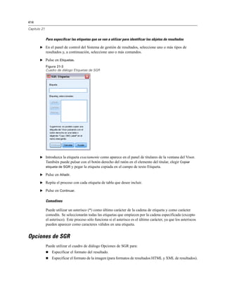 414
Capítulo 21
Para especificar las etiquetas que se van a utilizar para identificar los objetos de resultados
E En el panel de control del Sistema de gestión de resultados, seleccione uno o más tipos de
resultados y, a continuación, seleccione uno o más comandos.
E Pulse en Etiquetas.
Figura 21-3
Cuadro de diálogo Etiquetas de SGR
E Introduzca la etiqueta exactamente como aparece en el panel de titulares de la ventana del Visor.
También puede pulsar con el botón derecho del ratón en el elemento del titular, elegir Copiar
etiqueta de SGR y pegar la etiqueta copiada en el campo de texto Etiqueta.
E Pulse en Añadir.
E Repita el proceso con cada etiqueta de tabla que desee incluir.
E Pulse en Continuar.
Comodines
Puede utilizar un asterisco (*) como último carácter de la cadena de etiqueta y como carácter
comodín. Se seleccionarán todas las etiquetas que empiecen por la cadena especificada (excepto
el asterisco). Este proceso sólo funciona si el asterisco es el último carácter, ya que los asteriscos
pueden aparecer como caracteres válidos en una etiqueta.
Opciones de SGR
Puede utilizar el cuadro de diálogo Opciones de SGR para:
 Especificar el formato del resultado.
 Especificar el formato de la imagen (para formatos de resultados HTML y XML de resultados).
 