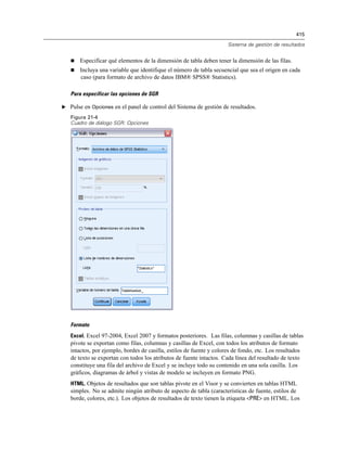 415
Sistema de gestión de resultados
 Especificar qué elementos de la dimensión de tabla deben tener la dimensión de las filas.
 Incluya una variable que identifique el número de tabla secuencial que sea el origen en cada
caso (para formato de archivo de datos IBM® SPSS® Statistics).
Para especificar las opciones de SGR
E Pulse en Opciones en el panel de control del Sistema de gestión de resultados.
Figura 21-4
Cuadro de diálogo SGR: Opciones
Formato
Excel. Excel 97-2004, Excel 2007 y formatos posteriores. Las filas, columnas y casillas de tablas
pivote se exportan como filas, columnas y casillas de Excel, con todos los atributos de formato
intactos, por ejemplo, bordes de casilla, estilos de fuente y colores de fondo, etc. Los resultados
de texto se exportan con todos los atributos de fuente intactos. Cada línea del resultado de texto
constituye una fila del archivo de Excel y se incluye todo su contenido en una sola casilla. Los
gráficos, diagramas de árbol y vistas de modelo se incluyen en formato PNG.
HTML. Objetos de resultados que son tablas pivote en el Visor y se convierten en tablas HTML
simples. No se admite ningún atributo de aspecto de tabla (características de fuente, estilos de
borde, colores, etc.). Los objetos de resultados de texto tienen la etiqueta <PRE> en HTML. Los
 