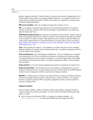 416
Capítulo 21
gráficos, diagramas de árbol y vistas de modelo se exportan como archivos independientes en el
formato gráfico seleccionado y se incrustan mediante referencias. Los nombres de archivos de
imagen utilizan el nombre del archivo HTML como nombre raíz, seguido de un número entero
secuencial, empezando desde 0.
XML con los resultados. XML que se adapta al esquema de resultados de spss.
PDF. Los resultados se exportan como aparecen en la presentación preliminar, con todos los
atributos de formato. El archivo PDF incluye marcadores correspondientes a las entradas del
panel de titulares del Visor.
SPSS Statistics Archivo de datos. Este formato es un formato de archivo binario. Todos los tipos de
objetos de resultados distintos de las tablas se excluyen. Cada columna de una tabla se convierte
en una variable en el archivo de datos. Para utilizar un archivo de datos creado con SGR en la
misma sesión, deberá finalizar la solicitud de SGR activa si quiere abrir el archivo de datos.Si
desea obtener más información, consulte el tema Envío de resultados a archivos de datos IBM
SPSS Statistics el p. 420.
Texto. Texto separado por espacios. Los resultados se escriben como texto con los resultados
tabulares alineados con espacios para las fuentes de paso fijo. Los gráficos, diagramas de árbol y
vistas de modelo están excluidos.
Texto con tabulaciones. Texto delimitado por tabulaciones. Para los resultados que se muestran
como tablas pivote en el Visor, las tabulaciones delimitan los elementos de columnas de tabla.
Las líneas de bloque de texto se escriben sin cambios; no se realiza ningún intento de dividirlas
con tabulaciones en las posiciones útiles. Los gráficos, diagramas de árbol y vistas de modelo
están excluidos.
Archivo del Visor. Es el mismo formato empleado para guardar el contenido de la ventana Visor.
Archivo de informe Web. Este formato de archivo de resultados está diseñado para su uso con
Predictive Enterprise Services. Es prácticamente igual que el formato del Visor de SPSS Statistics
excepto en que los diagramas de árbol se guardan como imágenes estáticas.
Word/RTF. Las tablas pivote se exportan como tablas de Word, con todos los atributos de formato
intactos (por ejemplo, bordes de casilla, estilos de fuente y colores de fondo). Los resultados
de texto se exportan en formato RTF. Los gráficos, diagramas de árbol y vistas de modelo se
incluyen en formato PNG.
Imágenes de gráficos
Para los formatos HTML y XML de resultados, puede incluir gráficos, diagramas de árbol y
vistas de modelo como archivos de imagen. Se crea un archivo de imagen diferente para cada
gráfico y/o árbol.
 Para el formato de documento HTML, se incluyen las etiquetas estándar <IMG
SRC='nombrearchivo'> en el documento HTML para cada imagen de archivo.
 