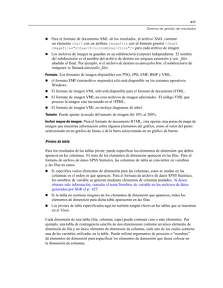 417
Sistema de gestión de resultados
 Para el formato de documento XML de los resultados, el archivo XML contiene
un elemento chart con un atributo ImageFile con el formato general <chart
imageFile="rutaarchivo/nombrearchivo"/> para cada archivo de imagen.
 Los archivos de imagen se guardan en un subdirectorio (carpeta) independiente. El nombre
del subdirectorio es el nombre del archivo de destino sin ninguna extensión y con _files
añadido al final. Por ejemplo, si el archivo de destino es datosjulio.htm, el subdirectorio de
imágenes se llamará datosjulio_files.
Formato. Los formatos de imagen disponibles son PNG, JPG, EMF, BMP y VML.
 el formato EMF (metarchivo mejorado) sólo está disponible en los sistemas operativos
Windows.
 El formato de imagen VML sólo está disponible para el formato de documento HTML.
 El formato de imagen VML no crea archivos de imagen adicionales. El código VML que
procesa la imagen está incrustado en el HTML.
 El formato de imagen VML no incluye diagramas de árbol.
Tamaño. Puede ajustar la escala del tamaño de imagen del 10% al 200%.
Incluir mapas de imagen. Para el formato de documento HTML, esta opción crea pistas de mapa de
imagen que muestran información sobre algunos elementos del gráfico, como el valor del punto
seleccionado en un gráfico de líneas o de la barra seleccionada en un gráfico de barras.
Pivotes de tabla
Para los resultados de las tablas pivote, puede especificar los elementos de dimensión que deben
aparecer en las columnas. El resto de los elementos de dimensión aparecen en las filas. Para el
formato de archivo de datos SPSS Statistics, las columnas de tabla se convierten en variables
y las filas en casos.
 Si especifica varios elementos de dimensión para las columnas, estos se anidan en las
columnas en el orden en que aparecen. Para el formato de archivo de datos SPSS Statistics,
los nombres de variable se generan mediante elementos de columna anidados. Si desea
obtener más información, consulte el tema Nombres de variable en los archivos de datos
generados por SGR el p. 427.
 Si la tabla no contiene ninguno de los elementos de dimensión que aparecen, todos los
elementos de dimensión para dicha tabla aparecerán en las filas.
 Los pivotes de tabla especificados aquí no surtirán ningún efecto en las tablas que se muestran
en el Visor.
Cada dimensión de una tabla (fila, columna, capa) puede contener cero o más elementos. Por
ejemplo, una tabla de contingencia sencilla de dos dimensiones contiene un único elemento de
dimensión de fila y un único elemento de dimensión de columna, cada uno de los cuales contiene
una de las variables utilizadas en la tabla. Puede utilizar argumentos de posición o “nombres”
de elementos de dimensión para especificar los elementos de dimensión que desea colocar en
la dimensión de columna.
 