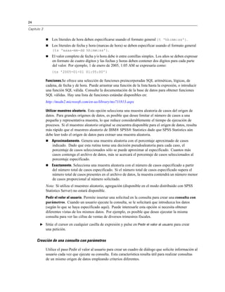 24
Capítulo 3
 Los literales de hora deben especificarse usando el formato general {t 'hh:mm:ss'}.
 Los literales de fecha y hora (marcas de hora) se deben especificar usando el formato general
{ts 'aaaa-mm-dd hh:mm:ss'}.
 El valor completo de fecha y/o hora debe ir entre comillas simples. Los años se deben expresar
en formato de cuatro dígitos y las fechas y horas deben contener dos dígitos para cada parte
del valor. Por ejemplo, 1 de enero de 2005, 1:05 AM se expresaría como:
{ts '2005-01-01 01:05:00'}
Funciones.Se ofrece una selección de funciones preincorporadas SQL aritméticas, lógicas, de
cadena, de fecha y de hora. Puede arrastrar una función de la lista hasta la expresión, o introducir
una función SQL válida. Consulte la documentación de la base de datos para obtener funciones
SQL válidas. Hay una lista de funciones estándar disponibles en:
http://msdn2.microsoft.com/en-us/library/ms711813.aspx
Utilizar muestreo aleatorio. Esta opción selecciona una muestra aleatoria de casos del origen de
datos. Para grandes orígenes de datos, es posible que desee limitar el número de casos a una
pequeña y representativa muestra, lo que reduce considerablemente el tiempo de ejecución de
procesos. Si el muestreo aleatorio original se encuentra disponible para el origen de datos, resulta
más rápido que el muestreo aleatorio de IBM® SPSS® Statistics dado que SPSS Statistics aún
debe leer todo el origen de datos para extraer una muestra aleatoria.
 Aproximadamente. Genera una muestra aleatoria con el porcentaje aproximado de casos
indicado. Dado que esta rutina toma una decisión pseudoaleatoria para cada caso, el
porcentaje de casos seleccionados sólo se puede aproximar al especificado. Cuantos más
casos contenga el archivo de datos, más se acercará el porcentaje de casos seleccionados al
porcentaje especificado.
 Exactamente. Selecciona una muestra aleatoria con el número de casos especificado a partir
del número total de casos especificado. Si el número total de casos especificado supera el
número total de casos presentes en el archivo de datos, la muestra contendrá un número menor
de casos proporcional al número solicitado.
Nota: Si utiliza el muestreo aleatorio, agregación (disponible en el modo distribuido con SPSS
Statistics Server) no estará disponible.
Pedir el valor al usuario. Permite insertar una solicitud en la consulta para crear una consulta con
parámetros. Cuando un usuario ejecute la consulta, se le solicitará que introduzca los datos
(según lo que se haya especificado aquí). Puede interesarle esta opción si necesita obtener
diferentes vistas de los mismos datos. Por ejemplo, es posible que desee ejecutar la misma
consulta para ver las cifras de ventas de diversos trimestres fiscales.
E Sitúe el cursor en cualquier casilla de expresión y pulse en Pedir el valor al usuario para crear
una petición.
Creación de una consulta con parámetros
Utilice el paso Pedir el valor al usuario para crear un cuadro de diálogo que solicite información al
usuario cada vez que ejecute su consulta. Esta característica resulta útil para realizar consultas
de un mismo origen de datos empleando criterios diferentes.
 