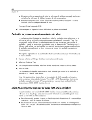 420
Capítulo 21
 El registro realiza un seguimiento de todas las solicitudes de SGR nuevas para la sesión, pero
no incluye las solicitudes de SGR activas antes de solicitar un registro.
 El archivo de registro actual finaliza si especifica un nuevo archivo de registro o si anula
selección (desactiva) Registrar actividad de SGR.
Para especificar el registro de SGR:
E Pulse en Registro en el panel de control del Sistema de gestión de resultados.
Exclusión de presentación de resultados del Visor
La casilla de verificación Excluir del Visor afecta a todos los resultados que se seleccionan en la
solicitud de SGR al suprimir la presentación de esos resultados en la ventana del Visor. Este
proceso suele resultar útil para los trabajos de producción que generan una gran cantidad de
resultados y cuando no se necesitan los resultados como un documento del Visor (archivo .spv).
Además, puede utilizar esta funcionalidad para suprimir la presentación de determinados objetos
de resultados que simplemente no desea ver sin enviar ningún otro resultado a un archivo y
formato externos.
Para suprimir la presentación de determinados objetos de resultados sin dirigir otros resultados a
un archivo externo:
E Cree una solicitud de SGR que identifique los resultados no deseados.
E Seleccione Excluir del Visor.
E Para el destino de los resultados, seleccione Archivo, pero deje el campo Archivo en blanco.
E Pulse en Añadir.
Los resultados seleccionados se excluyen del Visor, mientras que el resto de los resultados se
muestran en el Visor del modo normal.
Nota: Este ajuste no tiene ningún efecto en los resultados de OMS guardados en formatos o
archivos externos, incluyendo los formatos Viewer SPV y SPW. Tampoco tiene efecto en los
resultados guardados en formato SPV en un trabajo por lotes ejecutado con Batch Facility
(disponible con IBM® SPSS® Statistics Server).
Envío de resultados a archivos de datos IBM SPSS Statistics
Un archivo de datos con formato IBM® SPSS® Statistics consta de variables en las columnas
y de casos en las filas, lo que representa básicamente el formato al que las tablas pivote pasan
cuando se convierten en archivos de datos:
 Las columnas de la tabla son variables en el archivo de datos. Los nombres de variable válidos
se generan a partir de etiquetas de columna.
 Las etiquetas de fila de la tabla se convierten en variables con nombres de variable genérica
(Var1, Var2, Var3, etc.) en el archivo de datos. Los valores de estas variables son etiquetas de
fila en la tabla.
 