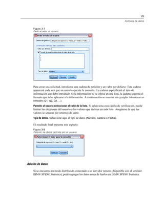 25
Archivos de datos
Figura 3-7
Pedir el valor al usuario
Para crear una solicitud, introduzca una cadena de petición y un valor por defecto. Esta cadena
aparecerá cada vez que un usuario ejecute la consulta. La cadena especificará el tipo de
información que debe introducir. Si la información no se ofrece en una lista, la cadena sugerirá el
formato que debe aplicarse a la información. A continuación se muestra un ejemplo: Introduzca un
trimestre (Q1, Q2, Q3, ...).
Permitir al usuario seleccionar el valor de la lista. Si selecciona esta casilla de verificación, puede
limitar las elecciones del usuario a los valores que incluya en esta lista. Asegúrese de que los
valores se separan por retornos de carro.
Tipo de datos. Seleccione aquí el tipo de datos (Número, Cadena o Fecha).
El resultado final presenta este aspecto:
Figura 3-8
Petición de datos definida por el usuario
Adición de Datos
Si se encuentra en modo distribuido, conectado a un servidor remoto (disponible con el servidor
IBM® SPSS® Statistics), podrá agregar los datos antes de leerlos en IBM® SPSS® Statistics.
 
