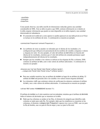 431
Sistema de gestión de resultados
</pivotTable>
</command>
</outputTree>
Como puede observar, una tabla sencilla de dimensiones reducidas genera una cantidad
considerable de XML. Esto se debe en parte a que XML contiene información no evidente en
la tabla original, información que puede no estar disponible en la tabla original y una cantidad
determinada de redundancia.
 El contenido de la tabla tal y como aparece (o podría aparecer) en una tabla pivote en el Visor
se incluye en los atributos de texto. A continuación se muestra un ejemplo:
<command text="Frequencies" command="Frequencies"...>
 Los atributos de texto se pueden ver afectados por el idioma de los resultados y la
configuración que influyen en la presentación de los nombres de variable y etiquetas o valores
y etiquetas de valor. En este ejemplo, el valor del atributo de text difiere en función del
idioma de los resultados, mientras que el valor del atributo de comando permanece igual
independientemente del idioma de los resultados.
 Siempre que las variables o los valores se utilicen en las etiquetas de fila o columna, XML
contiene un atributo de text y uno o más valores de atributo adicionales. A continuación se
muestra un ejemplo:
<dimension axis="row" text="Gender" label="Gender" varName="gender">
...<category text="Female" label="Female" string="f" varName="gender">
 Para una variable numérica, hay un atributo de number en lugar de un atributo de string. El
atributo de label está presente sólo si la variable o los valores tienen etiquetas definidas.
 Los elementos <cell> que contienen valores de casilla para los números contienen el atributo
de text y uno o más valores de atributo adicionales. A continuación se muestra un ejemplo:
<cell text="45.6" number="45.569620253165" decimals="1"/>
El atributo de number es el valor numérico real sin redondear, mientras que el atributo de decimals
indica el número de decimales que se muestran en la tabla.
 Dado que las columnas se anidan en las filas, el elemento de categoría que identifica cada
columna se repite para cada fila. Por ejemplo, dado que los estadísticos se muestran en las
columnas, el elemento <category text="Frequency"> aparece tres veces en XML: una vez para
la fila de hombre, una vez para la fila de mujer y una vez para la fila total.
 