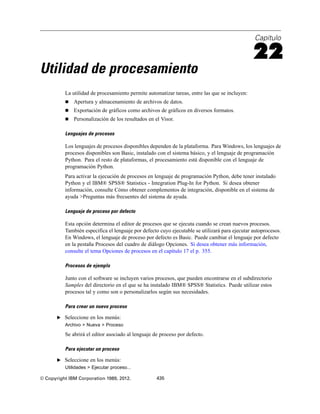 Capítulo
22
Utilidad de procesamiento
La utilidad de procesamiento permite automatizar tareas, entre las que se incluyen:
 Apertura y almacenamiento de archivos de datos.
 Exportación de gráficos como archivos de gráficos en diversos formatos.
 Personalización de los resultados en el Visor.
Lenguajes de procesos
Los lenguajes de procesos disponibles dependen de la plataforma. Para Windows, los lenguajes de
procesos disponibles son Basic, instalado con el sistema básico, y el lenguaje de programación
Python. Para el resto de plataformas, el procesamiento está disponible con el lenguaje de
programación Python.
Para activar la ejecución de procesos en lenguaje de programación Python, debe tener instalado
Python y el IBM® SPSS® Statistics - Integration Plug-In for Python. Si desea obtener
información, consulte Cómo obtener complementos de integración, disponible en el sistema de
ayuda >Preguntas más frecuentes del sistema de ayuda.
Lenguaje de proceso por defecto
Esta opción determina el editor de procesos que se ejecuta cuando se crean nuevos procesos.
También especifica el lenguaje por defecto cuyo ejecutable se utilizará para ejecutar autoprocesos.
En Windows, el lenguaje de proceso por defecto es Basic. Puede cambiar el lenguaje por defecto
en la pestaña Procesos del cuadro de diálogo Opciones. Si desea obtener más información,
consulte el tema Opciones de procesos en el capítulo 17 el p. 355.
Procesos de ejemplo
Junto con el software se incluyen varios procesos, que pueden encontrarse en el subdirectorio
Samples del directorio en el que se ha instalado IBM® SPSS® Statistics. Puede utilizar estos
procesos tal y como son o personalizarlos según sus necesidades.
Para crear un nuevo proceso
E Seleccione en los menús:
Archivo > Nueva > Proceso
Se abrirá el editor asociado al lenguaje de proceso por defecto.
Para ejecutar un proceso
E Seleccione en los menús:
Utilidades > Ejecutar proceso...
© Copyright IBM Corporation 1989, 2012. 435
 