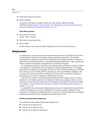 436
Capítulo 22
E Seleccione el proceso que desee.
E Pulse en Ejecutar.
Los procesos de Python se pueden ejecutar de varias maneras, además de desde
Utilidades>Ejecutar proceso. Si desea obtener más información, consulte el tema Creación de
procesos en lenguaje de programación Python el p. 439.
Para editar un proceso
E Seleccione en los menús:
Archivo > Abrir > Proceso...
E Seleccione el proceso que desee.
E Pulse en Abrir.
Se abre el proceso en el editor asociado al lenguaje en el que se ha escrito el proceso.
Autoprocesos
Los autoprocesos son procesos que se ejecutan automáticamente al ser activados por la creación
de determinadas elementos de resultados desde procedimientos específicos. Por ejemplo,
puede utilizar un autoproceso para eliminar automáticamente la diagonal superior y resaltar los
coeficientes de correlación inferiores a una significación determinada cada vez que se genera una
tabla de correlaciones mediante el procedimiento Correlaciones bivariadas.
Los autoprocesos pueden ser específicos de un determinado procedimiento o tipo de resultado,
o bien aplicarse a determinados tipos de resultados de diferentes procedimientos. Por ejemplo,
puede utilizar un autoproceso para aplicar formato a las tablas ANOVA generadas por el ANOVA
de un factor, así como las tablas ANOVA generadas por otros procedimientos estadísticos. Por
otra parte, Frecuencias genera tanto una tabla de frecuencias como una tabla de estadísticos y
puede elegir que se utilice un autoproceso diferente para cada uno.
Cada tipo de resultados de un determinado procedimiento sólo se puede asociar a un único
autoproceso. No obstante, puede crear un autoproceso básico que se aplique a todos los nuevos
elementos del visor antes de la aplicación de los autoprocesos específicos de determinados tipos
de resultados. Si desea obtener más información, consulte el tema Opciones de procesos en el
capítulo 17 el p. 355.
La pestaña Procesos del cuadro de diálogo Opciones (al que se accede desde el menú Edición)
muestra los autoprocesos que se han configurado en el sistema y permite configurar nuevos
autoprocesos o modificar la configuración de los existentes. Si lo desea, puede crear y configurar
autoprocesos para elementos de resultados directamente desde el visor.
Eventos que desencadenan autoprocesos
Los siguientes eventos pueden desencadenar autoprocesos:
 Creación de una tabla pivote
 Creación de un objeto de notas
 Creación de un objeto de advertencias
 