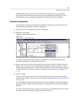 437
Utilidad de procesamiento
También puede utilizar un proceso para desencadenar un autoproceso de forma indirecta.
Por ejemplo, puede escribir un proceso que invoque al procedimiento Correlaciones, lo que
desencadena a su vez un autoproceso registrado en la tabla de correlaciones resultante.
Creación de autoprocesos
La creación de un autoproceso empieza por el objeto de resultados que se desea utilizar como
desencadenante (por ejemplo, una tabla de frecuencias).
E Seleccione en el visor el objeto que activará el autoproceso.
E Seleccione en los menús:
Utilidades > Crear/editar autoproceso…
Figura 22-1
Creación de un nuevo autoproceso
Si el objeto seleccionado no tiene asociado un autoproceso, un cuadro de diálogo Abrir le
solicitará la ubicación y el nombre del nuevo proceso.
E Busque la ubicación en la que se almacenará el nuevo proceso, escriba un nombre de archivo y
pulse en Abrir. Se abrirá el editor correspondiente al lenguaje de proceso por defecto. Puede
cambiar el lenguaje de proceso por defecto en la pestaña Procesos del cuadro de diálogo Opciones.
Si desea obtener más información, consulte el tema Opciones de procesos en el capítulo 17 el
p. 355.
E Escriba el código.
Si desea obtener ayuda sobre la conversión de los autoprocesos de Sax Basic personalizados
utilizados en las versiones anteriores a la 16.0, consulte Compatibilidad con versiones anteriores a
16.0 el p. 442.
Nota: por defecto, para ejecutar el autoproceso se utilizará el ejecutable asociado al lenguaje de
proceso por defecto. Puede cambiar el ejecutable en la pestaña Procesos del cuadro de diálogo
Opciones.
Si el objeto seleccionado ya se ha asociado a un autoproceso, se abrirá dicho proceso en el editor
de procesos asociado al lenguaje en el que está escrito el proceso.
 