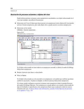 438
Capítulo 22
Asociación de procesos existentes a objetos del visor
Puede utilizar procesos existentes como autoprocesos asociándolos a un objeto seleccionado en el
visor (por ejemplo, una tabla de frecuencias).
E Seleccione en el visor el objeto que desea asociar a un autoproceso (varios objetos del visor pueden
activar el mismo autoproceso, pero cada objeto sólo se puede asociar a un único autoproceso).
E Seleccione en los menús:
Utilidades > Asociar autoproceso…
Figura 22-2
Asociación de un autoproceso
Si el objeto seleccionado no tiene todavía un autoproceso asociado, se abrirá el cuadro de diálogo
Seleccionar autoproceso.
E Busque el proceso que desee y selecciónelo.
E Pulse en Aplicar.
Si el objeto seleccionado ya se ha asociado a un autoproceso, se le pedirá que confirme que desea
cambiar la asociación. Al pulsar en Aceptar, se abrirá el proceso Seleccionar autoproceso.
Si lo desea, puede configurar un proceso existente como autoproceso desde la pestaña Procesos
del cuadro de diálogo Opciones. Este autoproceso se puede aplicar a un conjunto seleccionado de
tipos de resultados o especificarse como autoproceso básico que se aplicará a todos los nuevos
elementos del visor. Si desea obtener más información, consulte el tema Opciones de procesos
en el capítulo 17 el p. 355.
 