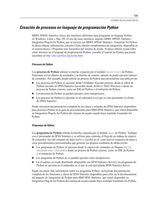 439
Utilidad de procesamiento
Creación de procesos en lenguaje de programación Python
IBM® SPSS® Statistics ofrece dos interfaces diferentes para programar en lenguaje Python
en Windows, Linux y Mac OS. El uso de estas interfaces requiere IBM® SPSS® Statistics -
Integration Plug-In for Python, que se incluye con IBM® SPSS® Statistics - Essentials for Python.
Si desea obtener información, consulte Cómo obtener complementos de integración, disponible en
el sistema básico >Preguntas más frecuentes del sistema de ayuda. Si desea obtener ayuda sobre
cómo iniciarse en el lenguaje de programación Python, consulte el tutorial de Python que puede
encontrar en http://docs.python.org/tut/tut.html.
Procesos de Python
Los procesos de Python utilizan la interfaz expuesta por el módulo SpssClient de Python.
Funcionan en los objetos de resultados y la interfaz de usuario, además de poder ejecutar sintaxis
de comandos. Por ejemplo, puede utilizar un proceso de Python para personalizar una tabla pivote.
 Los procesos de Python se ejecutan desde Utilidades>Ejecutar proceso, desde el editor de
Python iniciado en SPSS Statistics (accesible desde Archivo>Abrir>Proceso) o desde un
proceso de Python externo, como un IDE de Python o el intérprete de Python.
 Los procesos de Python se pueden ejecutar como autoprocesos.
 Los procesos de Python se ejecutan en el ordenador en el que se está ejecutando el cliente
de SPSS Statistics.
Puede encontrar documentación completa de las clases y métodos de SPSS Statistics disponibles
para procesos Python en la guía de procesamiento para IBM SPSS Statistics, que estará disponible
en Integration Plug-In for Python del sistema de ayuda cuando haya instalado Essentials for
Python.
Programas de Python
Los programas de Python utilizan la interfaz expuesta por el módulo spss de Python. Trabajan
con el procesador de SPSS Statistics y se utilizan para controlar el flujo de un trabajo de sintaxis
de comandos, leer del conjunto de datos activo y escribir en él, crear nuevos conjuntos de datos y
crear procedimientos personalizados que generan sus propios resultados de tablas pivote.
 Los programas de Python se ejecutan desde la sintaxis de comandos en bloques BEGIN
PROGRAM-END PROGRAM o desde un proceso de Python externo, como un IDE de Python
o el intérprete de Python.
 Los programas de Python no se pueden ejecutar como autoprocesos.
 En el análisis en modo distribuido (disponible con SPSS Statistics Server), los programas de
Python se ejecutan en el ordenador en el que se está ejecutando SPSS Statistics Server.
Puede encontrar más información sobre los programas Python, incluyendo documentación
completa de las funciones y clases de SPSS Statistics disponibles para ellos en la documentación
del paquete de integración de Python para IBM SPSS Statistics, que estará disponible en
Integration Plug-In for Python del sistema de ayuda cuando haya instalado Essentials for Python.
 