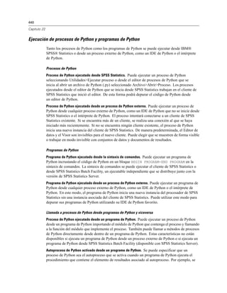 440
Capítulo 22
Ejecución de procesos de Python y programas de Python
Tanto los procesos de Python como los programas de Python se puede ejecutar desde IBM®
SPSS® Statistics o desde un proceso externo de Python, como un IDE de Python o el intérprete
de Python.
Procesos de Python
Proceso de Python ejecutado desde SPSS Statistics. Puede ejecutar un proceso de Python
seleccionando Utilidades>Ejecutar proceso o desde el editor de procesos de Python que se
inicia al abrir un archivo de Python (.py) seleccionado Archivo>Abrir>Proceso. Los procesos
ejecutados desde el editor de Python que se inicia desde SPSS Statistics trabajan en el cliente de
SPSS Statistics que inició el editor. De esta forma podrá depurar el código de Python desde
un editor de Python.
Proceso de Python ejecutado desde un proceso de Python externo. Puede ejecutar un proceso de
Python desde cualquier proceso externo de Python, como un IDE de Python que no se inicie desde
SPSS Statistics o el intérprete de Python. El proceso intentará conectarse a un cliente de SPSS
Statistics existente. Si se encuentra más de un cliente, se realiza una conexión al que se haya
iniciado más recientemente. Si no se encuentra ningún cliente existente, el proceso de Python
inicia una nueva instancia del cliente de SPSS Statistics. De manera predeterminada, el Editor de
datos y el Visor son invisibles para el nuevo cliente. Puede elegir que se muestren de forma visible
o trabajar en modo invisible con conjuntos de datos y documentos de resultados.
Programas de Python
Programa de Python ejecutado desde la sintaxis de comandos. Puede ejecutar un programa de
Python incrustando el código de Python en un bloque BEGIN PROGRAM-END PROGRAM en la
sintaxis de comandos. La sintaxis de comandos se puede ejecutar el cliente de SPSS Statistics o
desde SPSS Statistics Batch Facility, un ejecutable independiente que se distribuye junto con la
versión de SPSS Statistics Server.
Programa de Python ejecutado desde un proceso de Python externo. Puede ejecutar un programa de
Python desde cualquier proceso externo de Python, como un IDE de Python o el intérprete de
Python. En este modo, el programa de Python inicia una nueva instancia del procesador de SPSS
Statistics sin una instancia asociada del cliente de SPSS Statistics. Puede utilizar este modo para
depurar sus programas de Python utilizando su IDE de Python favorito.
Llamada a procesos de Python desde programas de Python y viceversa
Proceso de Python ejecutado desde un programa de Python. Puede ejecutar un proceso de Python
desde un programa de Python importando el módulo de Python que contenga el proceso y llamando
a la función del módulo que implemente el proceso. También puede llamar a métodos de procesos
de Python directamente desde dentro de un programa de Python. Estas características no están
disponibles si ejecuta un programa de Python desde un proceso externo de Python o si ejecuta un
programa de Python desde SPSS Statistics Batch Facility (disponible con SPSS Statistics Server).
Autoproceso de Python activado desde un programa de Python. Se puede especificar que un
proceso de Python sea el autoproceso que se activa cuando un programa de Python ejecuta el
procedimiento que contiene el elemento de resultados asociado al autoproceso. Por ejemplo, se
 
