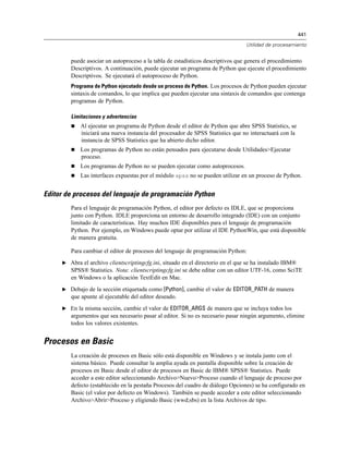 441
Utilidad de procesamiento
puede asociar un autoproceso a la tabla de estadísticos descriptivos que genera el procedimiento
Descriptivos. A continuación, puede ejecutar un programa de Python que ejecute el procedimiento
Descriptivos. Se ejecutará el autoproceso de Python.
Programa de Python ejecutado desde un proceso de Python. Los procesos de Python pueden ejecutar
sintaxis de comandos, lo que implica que pueden ejecutar una sintaxis de comandos que contenga
programas de Python.
Limitaciones y advertencias
 Al ejecutar un programa de Python desde el editor de Python que abre SPSS Statistics, se
iniciará una nueva instancia del procesador de SPSS Statistics que no interactuará con la
instancia de SPSS Statistics que ha abierto dicho editor.
 Los programas de Python no están pensados para ejecutarse desde Utilidades>Ejecutar
proceso.
 Los programas de Python no se pueden ejecutar como autoprocesos.
 Las interfaces expuestas por el módulo spss no se pueden utilizar en un proceso de Python.
Editor de procesos del lenguaje de programación Python
Para el lenguaje de programación Python, el editor por defecto es IDLE, que se proporciona
junto con Python. IDLE proporciona un entorno de desarrollo integrado (IDE) con un conjunto
limitado de características. Hay muchos IDE disponibles para el lenguaje de programación
Python. Por ejemplo, en Windows puede optar por utilizar el IDE PythonWin, que está disponible
de manera gratuita.
Para cambiar el editor de procesos del lenguaje de programación Python:
E Abra el archivo clientscriptingcfg.ini, situado en el directorio en el que se ha instalado IBM®
SPSS® Statistics. Nota: clientscriptingcfg.ini se debe editar con un editor UTF-16, como SciTE
en Windows o la aplicación TextEdit en Mac.
E Debajo de la sección etiquetada como [Python], cambie el valor de EDITOR_PATH de manera
que apunte al ejecutable del editor deseado.
E En la misma sección, cambie el valor de EDITOR_ARGS de manera que se incluya todos los
argumentos que sea necesario pasar al editor. Si no es necesario pasar ningún argumento, elimine
todos los valores existentes.
Procesos en Basic
La creación de procesos en Basic sólo está disponible en Windows y se instala junto con el
sistema básico. Puede consultar la amplia ayuda en pantalla disponible sobre la creación de
procesos en Basic desde el editor de procesos en Basic de IBM® SPSS® Statistics. Puede
acceder a este editor seleccionando Archivo>Nuevo>Proceso cuando el lenguaje de proceso por
defecto (establecido en la pestaña Procesos del cuadro de diálogo Opciones) se ha configurado en
Basic (el valor por defecto en Windows). También se puede acceder a este editor seleccionando
Archivo>Abrir>Proceso y eligiendo Basic (wwd;sbs) en la lista Archivos de tipo.
 