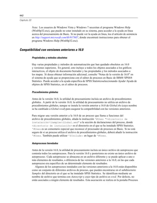 442
Capítulo 22
Nota: Los usuarios de Windows Vista y Windows 7 necesitan el programa Windows Help
(WinHlp32.exe), que puede no estar instalado en su sistema, para acceder a la ayuda en línea
acerca del procesamiento de Basic. Si no puede ver la ayuda en línea, lea el artículo de asistencia
en http://support.microsoft.com/kb/917607, donde encontrará instrucciones para obtener el
programa Windows Help (WinHlp32.exe).
Compatibilidad con versiones anteriores a 16.0
Propiedades y métodos obsoletos
Hay varias propiedades y métodos de automatización que han quedado obsoletos en 16.0
y versiones superiores. En general, esto incluye a todos los objetos asociados a los gráficos
interactivos, el objeto de documento borrador y las propiedades y los métodos asociados a
los mapas. Si desea obtener información adicional, consulte “Notas de la versión de 16.0” en
el sistema de ayuda que se proporciona con el editor de procesos en Basic de IBM® SPSS®
Statistics. Puede acceder a la ayuda específica de SPSS Statisticsseleccionando Ayuda>Ayuda de
objetos de SPSS Statistics, en el editor de procesos.
Procedimientos globales
Antes de la versión 16.0, la utilidad de procesamiento incluía un archivo de procedimientos
globales. A partir de la versión 16.0, la utilidad de procesamiento no utiliza un archivo de
procedimientos globales, aunque se instala la versión anterior a 16.0 de Global.sbs (cuyo nombre
se ha cambiado a Global.wwd) para asegurar la compatibilidad con las versiones anteriores.
Para migrar una versión anterior a la 16.0 de un proceso que llama a funciones del
archivo de procedimientos globales, añada la instrucción '#Uses "<directorio de
instalación>SamplesGlobal.wwd" a la sección de declaraciones del proceso, donde
<directorio de instalación> es el directorio en el que se ha instalado SPSS Statistics.
'#Uses es un comentario especial que reconoce el procesador de procesos en Basic. Si no está
seguro de si un proceso utiliza el archivo de procedimientos globales, deberá añadir la instrucción
'#Uses. También puede utilizar '$Include: en lugar de '#Uses.
Autoprocesos heredados
Antes de la versión 16.0, la utilidad de procesamiento incluía un único archivo de autoproceso que
contenía todos los autoprocesos. Para la versión 16.0 y posteriores no existe un único archivo de
autoproceso. Cada autoproceso se almacena en un archivo diferente y se puede aplicar a uno o
más elementos de resultados, a diferencia de las versiones anteriores a la 16.0, en las que cada
autoproceso era específico de un determinado elemento de resultados.
Algunos de los autoprocesos instalados con las versiones anteriores a la 16.0 están disponibles
como un conjunto de diferentes archivos de proceso, que pueden encontrarse en el subdirectorio
Samples del directorio en el que se ha instalado SPSS Statistics. Se identifican mediante un
nombre de archivo que termina con Autoscript y cuyo tipo de archivo es wwd. Por defecto, no
están asociados a ningún elemento de resultados. Esta asociación se realiza en la pestaña Procesos
 