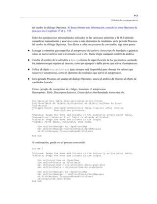 443
Utilidad de procesamiento
del cuadro de diálogo Opciones. Si desea obtener más información, consulte el tema Opciones de
procesos en el capítulo 17 el p. 355.
Todos los autoprocesos personalizados utilizados en las versiones anteriores a la 16.0 deberán
convertirse manualmente y asociarse a uno o más elementos de resultados, en la pestaña Procesos
del cuadro de diálogo Opciones. Para llevar a cabo este proceso de conversión, siga estos pasos:
E Extraiga la subrutina que especifica el autoproceso del archivo Autoscript.sbs heredado y guárdela
como un nuevo archivo con la extensión wwd o sbs. Puede elegir cualquier nombre de archivo.
E Cambie el nombre de la subrutina a Main y elimine la especificación de los parámetros, anotando
los parámetros que requiere el proceso, como por ejemplo la tabla pivote que activa el autoproceso.
E Utilice el objeto scriptContext (que siempre está disponible) para obtener los valores que
requiere el autoproceso, como el elemento de resultados que activó el autoproceso.
E En la pestaña Procesos del cuadro de diálogo Opciones, asocie el archivo de proceso al objeto de
resultados deseado.
Como ejemplo de conversión de código, tomemos el autoproceso
Descriptives_Table_DescriptiveStatistics_Create del archivo heredado Autoscript.sbs.
Sub Descriptives_Table_DescriptiveStatistics_Create _
(objPivotTable As Object,objOutputDoc As Object,lngIndex As Long)
'Autoscript
'Trigger Event: DescriptiveStatistics Table Creation after running
' Descriptives procedure.
'Purpose: Swaps the Rows and Columns in the currently active pivot table.
'Assumptions: Selected Pivot Table is already activated.
'Effects: Swaps the Rows and Columns in the output
'Inputs: Pivot Table, OutputDoc, Item Index
Dim objPivotManager As ISpssPivotMgr
Set objPivotManager=objPivotTable.PivotManager
objPivotManager.TransposeRowsWithColumns
End Sub
A continuación, puede ver el proceso convertido:
Sub Main
'Purpose: Swaps the Rows and Columns in the currently active pivot table.
'Effects: Swaps the Rows and Columns in the output
Dim objOutputItem As ISpssItem
Dim objPivotTable as PivotTable
Set objOutputItem = scriptContext.GetOutputItem()
Set objPivotTable = objOutputItem.ActivateTable
Dim objPivotManager As ISpssPivotMgr
Set objPivotManager = objPivotTable.PivotManager
objPivotManager.TransposeRowsWithColumns
objOutputItem.Deactivate
End Sub
 