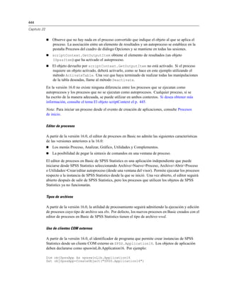 444
Capítulo 22
 Observe que no hay nada en el proceso convertido que indique el objeto al que se aplica el
proceso. La asociación entre un elemento de resultados y un autoproceso se establece en la
pestaña Procesos del cuadro de diálogo Opciones y se mantiene en todas las sesiones.
 scriptContext.GetOutputItem obtiene el elemento de resultados (un objeto
ISpssItem) que ha activado el autoproceso.
 El objeto devuelto por scriptContext.GetOutputItem no está activado. Si el proceso
requiere un objeto activado, deberá activarlo, como se hace en este ejemplo utilizando el
método ActivateTable. Una vez que haya terminado de realizar todas las manipulaciones
de la tabla deseadas, llame al método Deactivate.
En la versión 16.0 no existe ninguna diferencia entre los procesos que se ejecutan como
autoprocesos y los procesos que no se ejecutan como autoprocesos. Cualquier proceso, si se
ha escrito de la manera adecuada, se puede utilizar en ambos contextos. Si desea obtener más
información, consulte el tema El objeto scriptContext el p. 445.
Nota: Para iniciar un proceso desde el evento de creación de aplicaciones, consulte Procesos
de inicio.
Editor de procesos
A partir de la versión 16.0, el editor de procesos en Basic no admite las siguientes características
de las versiones anteriores a la 16.0:
 Los menús Proceso, Analizar, Gráfico, Utilidades y Complementos.
 La posibilidad de pegar la sintaxis de comandos en una ventana de proceso.
El editor de procesos en Basic de SPSS Statistics es una aplicación independiente que puede
iniciarse desde SPSS Statistics seleccionando Archivo>Nuevo>Proceso, Archivo>Abrir>Proceso
o Utilidades>Crear/editar autoproceso (desde una ventana del visor). Permite ejecutar los procesos
respecto a la instancia de SPSS Statistics desde la que se inició. Una vez abierto, el editor seguirá
abierto después de salir de SPSS Statistics, pero los procesos que utilicen los objetos de SPSS
Statistics ya no funcionarán.
Tipos de archivos
A partir de la versión 16.0, la utilidad de procesamiento seguirá admitiendo la ejecución y edición
de procesos cuyo tipo de archivo sea sbs. Por defecto, los nuevos procesos en Basic creados con el
editor de procesos en Basic de SPSS Statistics tienen el tipo de archivo wwd.
Uso de clientes COM externos
A partir de la versión 16.0, el identificador de programa que permite crear instancias de SPSS
Statistics desde un cliente COM externo es SPSS.Application16. Los objetos de aplicación
deben declararse como spsswinLib.Application16. Por ejemplo:
Dim objSpssApp As spsswinLib.Application16
Set objSpssApp=CreateObject("SPSS.Application16")
 