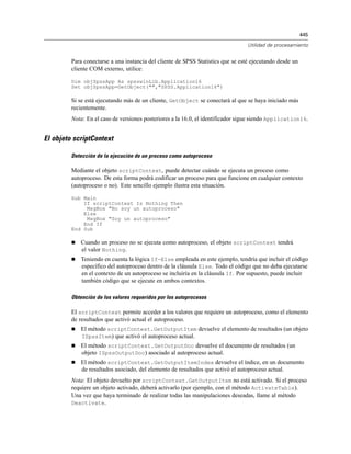 445
Utilidad de procesamiento
Para conectarse a una instancia del cliente de SPSS Statistics que se esté ejecutando desde un
cliente COM externo, utilice:
Dim objSpssApp As spsswinLib.Application16
Set objSpssApp=GetObject("","SPSS.Application16")
Si se está ejecutando más de un cliente, GetObject se conectará al que se haya iniciado más
recientemente.
Nota: En el caso de versiones posteriores a la 16.0, el identificador sigue siendo Application16.
El objeto scriptContext
Detección de la ejecución de un proceso como autoproceso
Mediante el objeto scriptContext, puede detectar cuándo se ejecuta un proceso como
autoproceso. De esta forma podrá codificar un proceso para que funcione en cualquier contexto
(autoproceso o no). Este sencillo ejemplo ilustra esta situación.
Sub Main
If scriptContext Is Nothing Then
MsgBox "No soy un autoproceso"
Else
MsgBox "Soy un autoproceso"
End If
End Sub
 Cuando un proceso no se ejecuta como autoproceso, el objeto scriptContext tendrá
el valor Nothing.
 Teniendo en cuenta la lógica If-Else empleada en este ejemplo, tendría que incluir el código
específico del autoproceso dentro de la cláusula Else. Todo el código que no deba ejecutarse
en el contexto de un autoproceso se incluiría en la cláusula If. Por supuesto, puede incluir
también código que se ejecute en ambos contextos.
Obtención de los valores requeridos por los autoprocesos
El scriptContext permite acceder a los valores que requiere un autoproceso, como el elemento
de resultados que activó actual el autoproceso.
 El método scriptContext.GetOutputItem devuelve el elemento de resultados (un objeto
ISpssItem) que activó el autoproceso actual.
 El método scriptContext.GetOutputDoc devuelve el documento de resultados (un
objeto ISpssOutputDoc) asociado al autoproceso actual.
 El método scriptContext.GetOutputItemIndex devuelve el índice, en un documento
de resultados asociado, del elemento de resultados que activó el autoproceso actual.
Nota: El objeto devuelto por scriptContext.GetOutputItem no está activado. Si el proceso
requiere un objeto activado, deberá activarlo (por ejemplo, con el método ActivateTable).
Una vez que haya terminado de realizar todas las manipulaciones deseadas, llame al método
Deactivate.
 