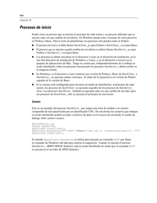 446
Capítulo 22
Procesos de inicio
Puede crear un proceso que se ejecuta al principio de cada sesión y un proceso diferente que se
ejecute cada vez que cambie de servidores. En Windows puede tener versiones de estos procesos
en Python y Basic. Para el resto de plataformas, los procesos sólo pueden estar en Python.
 El proceso de inicio se debe llamar StartClient_.py para Python o StartClient_.wwd para Basic.
 El proceso que se ejecuta cuando cambia de servidores se deben llamar StartServer_.py para
Python o StartServer_.wwd para Basic.
 Los procesos se deben encontrar en el directorio scripts en el directorio de instalación, en la
raíz del directorio de instalación de Windows y Linux; y en el directorio Contents en el
paquete de aplicaciones de Mac. Tenga en cuenta que, independientemente de si trabaja en
modo distribuido, todos los procesos (incluyendo los procesos StartServer_) deben residir en
la máquina cliente.
 En Windows, si el directorio scripts contiene una versión de Python y Basic de StartClient_ o
StartServer_, se ejecutan ambas versiones. El orden de la ejecución es la versión de Python
seguida de la versión de Basic.
 Si su sistema está configurado para iniciarse en modo de distribución, al principio de cada
sesión, los procesos de StartClient_ se ejecutan seguidos de los procesos de StartServer_.
Nota: Los procesos StartServer_ también se ejecutan cada vez que cambie de servidor, pero
los procesos de StartClient_ sólo se ejecutan al principio de una sesión.
Ejemplo
Éste es un ejemplo del proceso StartServer_ que asigna una letra de unidad a un recurso
compartido de red especificado por un identificador UNC. De esta forma los usuarios que trabajen
en modo distribuido podrán acceder a archivos de datos en el recurso de red desde el cuadro de
diálogo Abrir archivo remoto.
#StartServer_.py
import SpssClient
SpssClient.StartClient()
SpssClient.RunSyntax(r""" HOST COMMAND=['net use y: miservidordatos']. """)
SpssClient.StopClient()
El método SpssClient.RunSyntax se utiliza para ejecutar un comando HOST que llama
al comando de Windows net use para realizar la asignación. Cuando se ejecuta el proceso
StartServer_, IBM® SPSS® Statistics está en modo distribuido de modo que el comando HOST
se ejecuta en el servidor de SPSS Statistics.
 