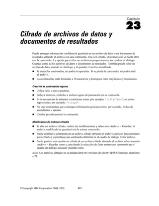 Capítulo
23
Cifrado de archivos de datos y
documentos de resultados
Puede proteger información confidencial guardada en un archivo de datos o un documento de
resultados cifrando el archivo con una contraseña. Una vez cifrado, el archivo solo se puede abrir
con la contraseña. La opción para cifrar un archivo se proporciona en los cuadros de diálogo
Guardar como de los archivos de datos y documentos de resultados. También puede cifrar un
archivo de datos cuando lo clasifique y al guardar el archivo clasificado.
 Si pierde las contraseñas, no podrá recuperarlas. Si se pierde la contraseña, no podrá abrir
el archivo.
 Las contraseñas están limitadas a 10 caracteres y distinguen entre mayúsculas y minúsculas.
Creación de contraseñas seguras
 Utilice ocho o más caracteres.
 Incluya números, símbolos e incluso signos de puntuación en su contraseña.
 Evite secuencias de números o caracteres como, por ejemplo, "123" y "abc", así como
repeticiones; por ejemplo, "111aaa".
 No cree contraseñas que contengan información personal como, por ejemplo, fechas de
cumpleaños o apodos.
 Cambie periódicamente la contraseña.
Modificación de archivos cifrados
 Si abre un archivo cifrado, realice las modificaciones y seleccione Archivo > Guardar; el
archivo modificado se guardará con la misma contraseña.
 Puede cambiar la contraseña en un archivo cifrado abriendo el archivo, repita el procedimiento
para cifrarlo y especifique una contraseña diferente en el cuadro de diálogo Cifrar archivo.
 Puede guardar una versión no cifrada de un archivo cifrado abriendo el archivo, seleccionando
Archivo > Guardar como y cancelando la selección de Cifrar archivo con contraseña en el
cuadro de diálogo asociado Guardar como.
Nota: Los archivos cifrados no se pueden abrir en versiones de IBM® SPSS® Statistics anteriores
a 21.
© Copyright IBM Corporation 1989, 2012. 447
 
