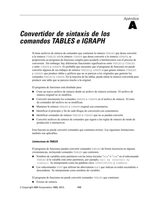 Apéndice
A
Convertidor de sintaxis de los
comandos TABLES e IGRAPH
Si tiene archivos de sintaxis de comandos que contienen la sintaxis TABLES que desea convertir
a la sintaxis CTABLES y/o la sintaxis IGRAPH que desea convertir a la sintaxis GGRAPH, se
proporciona un programa de funciones simples para ayudarle a familiarizarse con el proceso de
conversión. Sin embargo, hay diferencias funcionales significativas entre TABLES y CTABLES
y entre IGRAPH y GGRAPH. Es probable que encuentre que el programa de funciones no puede
convertir algunos de sus trabajos de sintaxis TABLES y IGRAPH o que genere sintaxis CTABLES
y GGRAPH que produce tablas y gráficos que no se parecen a los originales que generan los
comandos TABLES y IGRAPH. En la mayoría de las tablas, puede editar la sintaxis convertida para
producir una tabla que se parezca mucho a la original.
El programa de funciones está diseñado para:
 Crear un nuevo archivo de sintaxis desde un archivo de sintaxis existente. El archivo de
sintaxis original no se modifica.
 Convertir únicamente los comandos TABLES e IGRAPH en el archivo de sintaxis. El resto
de comandos del archivo no se modifican.
 Mantener la sintaxis TABLES e IGRAPH original con comentarios.
 Identificar el principio y fin de cada bloque de conversión con comentarios.
 Identificar comandos de sintaxis TABLES e IGRAPH que no se pueden convertir.
 Convertir archivos de sintaxis de comandos que siguen a las reglas de sintaxis de modo de
producción o interactivos.
Esta función no puede convertir comandos que contienen errores. Las siguientes limitaciones
también son aplicables.
Limitaciones de TABLES.
El programa de funciones pueden convertir comandos TABLES de forma incorrecta en algunas
circunstancias, incluyendo comandos TABLES que contienen:
 Nombres de variables entre paréntesis con las letras iniciales “sta” o “lab” en el subcomando
TABLES si la variable está entre paréntesis, por ejemplo, var1 by (statvar) by
(labvar). Se interpretarán como las palabras clave (STATISTICS) y (LABELS).
 Los subcomandos SORT que utilizan las abreviaturas A o D que indican su orden ascendente o
descendente. Se interpretarán como nombres de variables.
El programa de funciones no puede convertir comandos TABLES que contienen:
 Errores de sintaxis.
© Copyright IBM Corporation 1989, 2012. 448
 