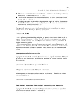 449
Convertidor de sintaxis de los comandos TABLES e IGRAPH
 Subcomandos OBSERVATION que hacen referencia a un intervalo de variables que utilizan la
palabra clave TO (por ejemplo, var01 TO var05).
 Los literales de cadenas divididos en segmentos separados por signos de suma (por ejemplo,
TITLE "Mi" + "título").
 Activaciones de macro que, en ausencia de expansión de macro, no sería una sintaxis válida
TABLES. Como el convertidor no expande las activaciones de macro, las considera como si
fueran parte de la sintaxis estándar de TABLES.
El programa de funciones no convertirán los comandos TABLES contenidos en las macros.
Ninguna macro se verá afectada por el proceso de conversión.
Limitaciones de IGRAPH.
IGRAPH cambió significativamente en la versión 16. Debido a estos cambios, puede que no se
respeten algunos subcomandos y palabras clave de la sintaxis IGRAPH creadas antes de dicha
versión. Consulte la sección IGRAPH en Referencia de sintaxis de comandos para obtener el
historial de revisión completo.
El programa de utilidades de conversión puede generar sintaxis adicional que almacena en la
palabra clave INLINETEMPLATE con la sintaxis GGRAPH. Esta palabra clave se crea únicamente
mediante el programa de conversión. Su sintaxis no está diseñada para que el usuario pueda
editarla.
Uso del programa de funciones de conversión
El programa de utilidades de conversión, SyntaxConverter.exe, se puede encontrar en el directorio
de instalación. Está diseñado para ejecutarse desde el símbolo del sistema. El formato general
del comando es:
syntaxconverter.exe [ruta]/inputfilename.sps [ruta]/outputfilename.sps
Debe ejecutar este comando desde el directorio de instalación.
Si los nombres de los directorios contienen espacios, escriba la ruta y el nombre del archivo
entre comillas, como en:
syntaxconverter.exe /myfiles/oldfile.sps "/new files/newfile.sps"
Reglas de sintaxis interactivas vs. Reglas de sintaxis de comandos en modo de producción
El programa de utilidades de conversión pueden convertir archivos de comandos que utilizan
reglas de sintaxis en modo interactivo o de producción.
 