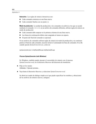 450
Apéndice A
Interactivo. Las reglas de sintaxis interactivas son:
 Cada comando comienza en una línea nueva.
 Cada comando finaliza con un punto (.).
Modo de producción. La unidad de producción y los comandos en archivos a los que se accede
mediante el comando INCLUDE en un archivo de comandos diferente, utilizan reglas de sintaxis en
modo de producción:
 Cada comando debe empezar en la primera columna de una línea nueva.
 Las líneas de continuación deben estar sangradas al menos un espacio.
 El punto del final del comando es opcional.
Si sus archivos de comandos utilizan reglas de sintaxis de modo de producción y no contienen
puntos al final de cada comando, necesita incluir el conmutador de línea de comandos -b (o /b)
cuando ejecuta SyntaxConverter.exe, como en:
syntaxconverter.exe -b /myfiles/oldfile.sps /myfiles/newfile.sps
Proceso SyntaxConverter (sólo Windows)
En Windows, también puede ejecutar el convertidor de sintaxis con el proceso
SyntaxConverter.wwd, en el directorio Muestras del directorio de instalación.
E Elija en los menús:
Utilidades > Ejecutar proceso...
E Vaya hasta el directorio Muestras y seleccione SyntaxConverter.wwd.
Se abrirá un cuadro de diálogo simple en el que puede especificar los nombres y ubicaciones
de los archivos de sintaxis nuevos y antiguos.
 