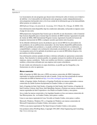 452
Apéndice B
Los licenciatarios de este programa que deseen tener información sobre el mismo con el objetivo
de habilitar: (i) el intercambio de información entre programas creados independientemente y
otros programas (incluyendo este) y (ii) el uso común de la información que se ha intercambiado,
deben ponerse en contacto con:
IBM Software Group, a la atención de: Licensing, 233 S. Wacker Dr., Chicago, IL 60606, USA.
Esta información estará disponible, bajo las condiciones adecuadas, incluyendo en algunos casos
el pago de una cuota.
IBM proporciona el programa bajo licencia que se describe en este documento y todo el material
bajo licencia disponible para el mismo bajo los términos de IBM Customer Agreement (Acuerdo
de cliente de IBM), IBM International Program License Agreement (Acuerdo de licencia de
programa internacional de IBM) o cualquier acuerdo equivalente entre las partes.
Se ha obtenido información acerca de productos que no son de IBM de los proveedores de
esos productos, de sus publicaciones anunciadas o de otras fuentes disponibles públicamente.
IBM no ha probado estos productos y no puede confirmar la precisión de su rendimiento, su
compatibilidad o cualquier otra reclamación relacionada con productos que no sean de IBM.
Las preguntas acerca de las aptitudes de productos que no sean de IBM deben dirigirse a los
proveedores de dichos productos.
Esta información contiene ejemplos de datos e informes utilizados en operaciones comerciales
diarias. Para ilustrarlos lo máximo posible, los ejemplos incluyen los nombres de las personas,
empresas, marcas y productos. Todos esos nombres son ficticios y cualquier parecido con los
nombres y direcciones utilizados por una empresa real es pura coincidencia.
Si está viendo esta información en copia electrónica, es posible que las fotografías y las
ilustraciones en color no aparezcan.
Marcas comerciales
IBM, el logotipo de IBM, ibm.com y SPSS son marcas comerciales de IBM Corporation,
registradas en muchas jurisdicciones de todo el mundo. Existe una lista actualizada de marcas
comerciales de IBM en Internet en http://www.ibm.com/legal/copytrade.shtml.
Adobe, el logotipo Adobe, PostScript y el logotipo PostScript son marcas registradas o marcas
comerciales de Adobe Systems Incorporated en Estados Unidos y/o otros países.
Intel, el logotipo de Intel, Intel Inside, el logotipo de Intel Inside, Intel Centrino, el logotipo de
Intel Centrino, Celeron, Intel Xeon, Intel SpeedStep, Itanium y Pentium son marcas comerciales o
marcas registradas de Intel Corporation o sus filiales en Estados Unidos y otros países.
Java y todas las marcas comerciales y los logotipos basados en Java son marcas comerciales de
Sun Microsystems, Inc. en Estados Unidos, otros países o ambos.
Linux es una marca registrada de Linus Torvalds en Estados Unidos, otros países o ambos.
Microsoft, Windows, Windows NT, y el logotipo de Windows son marcas comerciales de
Microsoft Corporation en Estados Unidos, otros países o ambos.
UNIX es una marca registrada de The Open Group en Estados Unidos y otros países.
Este producto utiliza WinWrap Basic, Copyright 1993-2007, Polar Engineering and Consulting,
http://www.winwrap.com.
 