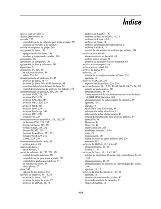 Índice
acceso a un servidor, 72
Access (Microsoft), 16
acotado, 257
control de ancho de columna para texto acotado, 257
etiquetas de variable y de valor, 87
adición de etiquetas de grupo, 248
agregación de datos, 193
agregación de funciones, 196
nombres y etiquetas de variable, 196
agrupación, 133
agrupación de categorías, 133
agrupación de filas y columnas, 248
algoritmos, 9
alineación, 89, 224, 341
en el Editor de datos, 89
salida, 224, 341
almacenamiento de archivos, 44–45
archivos de datos, 44–45
archivos de datos IBM SPSS Statistics, 44
consultas del archivo de base de datos, 28
control de ubicaciones de archivos por defecto, 354
almacenamiento de gráficos, 229, 239–240
archivos BMP, 229, 239
archivos EMF, 229
archivos EPS, 229, 240
archivos JPEG, 229, 239
archivos PICT, 229
archivos PNG, 239
archivos PostScript, 240
archivos TIFF, 240
metarchivos, 229
almacenamiento de resultados, 229, 233, 237
en formato PDF, 229, 235
formato de texto, 229, 237
formato Excel, 229, 232
formato HTML, 229
Formato PowerPoint, 229, 233
formato Word, 229, 231
HTML, 229–230
almacenamiento en la caché, 69
archivo activo, 69
análisis de datos, 7
pasos básicos, 7
ancho de columna, 89, 257, 271, 351
control de ancho máximo, 257
control de ancho para texto acotado, 257
control de la anchura por defecto, 351
en el Editor de datos, 89
tablas pivote, 271
años, 342
valores de dos dígitos, 342
apertura de archivos, 11–15, 29
archivos de datos, 11–12
archivos de datos de texto, 29
archivos de dBASE, 11, 14
archivos de Excel, 11, 13
archivos de hoja de cálculo, 11, 13
archivos de Lotus 1-2-3, 11
archivos de Stata, 14
archivos delimitados por tabuladores, 11
archivos SYSTAT, 11
control de ubicaciones de archivos por defecto, 354
archivo activo, 68–69
almacenamiento en la caché, 69
archivo activo virtual, 68
creación de un archivo activo temporal, 69
archivo activo temporal, 69
archivo activo virtual, 68
archivo de diario, 354
archivos, 226
adición de un archivo de texto al Visor, 226
apertura, 11
archivos BMP, 229, 239
exportación de gráficos, 229, 239
archivos de datos, 11–12, 29, 43–45, 50–51, 69, 75–76, 205
adición de comentarios, 327
almacenamiento, 44–45
Almacenamiento de resultados como archivos de datos
de IBM SPSS Statistics, 408
almacenamiento de subconjuntos de variables, 50
apertura, 11–12
cifrado, 51
IBM SPSS Data Collection, 41
información sobre el archivo, 43
información sobre el diccionario, 43
mejora del rendimiento para archivos grandes, 69
protección, 68
Quancept, 41
Quanvert, 41
reestructuración, 205
servidores remotos, 75–76
texto, 29
transposición, 187
varios archivos de datos abiertos, 106, 338
volteado, 187
archivos de dBASE, 11, 14, 44–45
almacenamiento, 44–45
lectura, 11, 14
archivos de Excel, 11, 13, 45, 362
adición de elementos de menú para enviar datos a Excel,
362
almacenamiento, 44–45
almacenamiento de etiquetas de valor en lugar de valores,
44
apertura, 11, 13
archivos de hoja de cálculo, 11, 13, 47
apertura, 13
escritura de nombres de variable, 47
lectura de nombres de variables, 13
rangos de lectura, 13
454
 