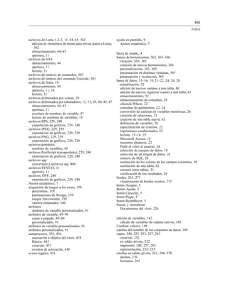 455
Índice
archivos de Lotus 1-2-3, 11, 44–45, 362
adición de elementos de menú para enviar datos a Lotus,
362
almacenamiento, 44–45
apertura, 11
archivos de SAS
almacenamiento, 44
apertura, 11
lectura, 11
archivos de sintaxis de comandos, 303
archivos de sintaxis del comando Unicode, 303
archivos de Stata, 14
almacenamiento, 44
apertura, 11, 14
lectura, 11
archivos delimitados por comas, 29
archivos delimitados por tabuladores, 11, 13, 29, 44–45, 47
almacenamiento, 44–45
apertura, 11
escritura de nombres de variable, 47
lectura de nombres de variables, 13
archivos EPS, 229, 240
exportación de gráficos, 229, 240
archivos JPEG, 229, 239
exportación de gráficos, 229, 239
archivos PNG, 229, 239
exportación de gráficos, 229, 239
archivos portátiles
nombres de variables, 45
archivos PostScript (encapsulado), 229, 240
exportación de gráficos, 229, 240
archivos spp
conversión a archivos spj, 406
archivos SYSTAT, 11
apertura, 11
archivos TIFF, 240
exportación de gráficos, 229, 240
Asesor estadístico, 7
asignación de rangos a los casos, 158
percentiles, 159
puntuaciones de Savage, 159
rangos fraccionales, 159
valores empatados, 160
atributos
atributos de variable personalizados, 91
atributos de variable, 89–90
copia y pegado, 89–90
personalizados, 91
atributos de variable personalizados, 91
atributos personalizados, 91
autoprocesos, 355, 436
asociación a objetos del visor, 438
Básico, 445
creación, 437
eventos de activación, 436
avisos legales, 451
ayuda en pantalla, 9
Asesor estadístico, 7
barra de estado, 4
barras de herramientas, 363, 365–366
creación, 363, 365
creación de nuevas herramientas, 366
personalización, 363, 365
presentación en distintas ventanas, 365
presentación y ocultación, 363
bases de datos, 15–16, 19, 21–22, 24, 26, 28
actualización, 52
adición de nuevos campos a una tabla, 60
adición de nuevos registros (casos) a una tabla, 61
almacenamiento, 52
almacenamiento de consultas, 28
cláusula Where, 22
consultas de parámetros, 22, 24
conversión de cadenas en variables numéricas, 26
creación de relaciones, 21
creación de una tabla nueva, 62
definición de variables, 26
especificación de criterios, 22
expresiones condicionales, 22
lectura, 15–16, 19
Microsoft Access, 16
muestreo aleatorio, 22
Pedir el valor al usuario, 24
selección de campos de datos, 19
selección de un origen de datos, 16
sintaxis de SQL, 28
sustitución de los valores de los campos existentes, 59
sustitución de una tabla, 62
uniones entre tablas, 21
verificación de los resultados, 28
bordes, 263, 271
visualización de bordes ocultos, 271
botón Aceptar, 5
Botón Ayuda, 5
botón Cancelar, 5
botón Pegar, 5
botón Restablecer, 5
buscar y reemplazar
Documentos del visor, 226
cálculo de variables, 142
cálculo de variables de cadena nuevas, 145
Cambiar valores, 149
cambio del nombre de los conjuntos de datos, 109
capas, 240, 252–253, 257, 263
creación, 252
en tablas pivote, 252
impresión, 240, 257, 263
representación, 252–253
casillas en tablas pivote, 261, 268, 270
anchos, 270
formatos, 261
 