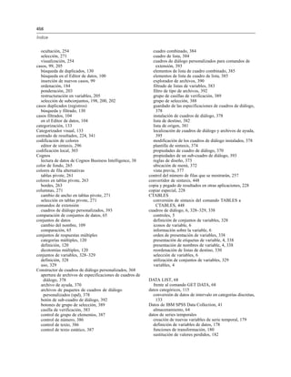 456
Índice
ocultación, 254
selección, 271
visualización, 254
casos, 99, 205
búsqueda de duplicados, 130
búsqueda en el Editor de datos, 100
inserción de nuevos casos, 99
ordenación, 184
ponderación, 203
restructuración en variables, 205
selección de subconjuntos, 198, 200, 202
casos duplicados (registros)
búsqueda y filtrado, 130
casos filtrados, 104
en el Editor de datos, 104
categorización, 133
Categorizador visual, 133
centrado de resultados, 224, 341
codificación de colores
editor de sintaxis, 296
codificación local, 303
Cognos
lectura de datos de Cognos Business Intelligence, 38
color de fondo, 265
colores de fila alternativas
tablas pivote, 261
colores en tablas pivote, 263
bordes, 263
columnas, 271
cambio de ancho en tablas pivote, 271
selección en tablas pivote, 271
comandos de extensión
cuadros de diálogo personalizados, 393
comparación de conjuntos de datos, 65
conjuntos de datos
cambio del nombre, 109
comparación, 65
conjuntos de respuestas múltiples
categorías múltiples, 120
definición, 120
dicotomías múltiples, 120
conjuntos de variables, 328–329
definición, 328
uso, 329
Constructor de cuadros de diálogo personalizados, 368
apertura de archivos de especificaciones de cuadros de
diálogo, 378
archivo de ayuda, 370
archivos de paquetes de cuadros de diálogo
personalizados (spd), 378
botón de sub-cuadro de diálogo, 392
botones de grupo de selección, 389
casilla de verificación, 383
control de grupo de elementos, 387
control de número, 386
control de texto, 386
control de texto estático, 387
cuadro combinado, 384
cuadro de lista, 384
cuadros de diálogo personalizados para comandos de
extensión, 393
elementos de lista de cuadro combinado, 385
elementos de lista de cuadro de lista, 385
explorador de archivos, 390
filtrado de listas de variables, 383
filtro de tipo de archivos, 392
grupo de casillas de verificación, 389
grupo de selección, 388
guardado de las especificaciones de cuadros de diálogo,
378
instalación de cuadros de diálogo, 378
lista de destino, 382
lista de origen, 381
localización de cuadros de diálogo y archivos de ayuda,
395
modificación de los cuadros de diálogo instalados, 378
plantilla de sintaxis, 374
propiedades de cuadro de diálogo, 370
propiedades de un sub-cuadro de diálogo, 393
reglas de diseño, 373
ubicación de menú, 372
vista previa, 377
control del número de filas que se mostrarán, 257
convertidor de sintaxis, 448
copia y pegado de resultados en otras aplicaciones, 228
copiar especial, 228
CTABLES
conversión de sintaxis del comando TABLES a
CTABLES, 448
cuadros de diálogo, 6, 328–329, 338
controles, 5
definición de conjuntos de variables, 328
iconos de variable, 6
información sobre la variable, 6
orden de presentación de variables, 338
presentación de etiquetas de variable, 4, 338
presentación de nombres de variable, 4, 338
reordenación de listas de destino, 330
selección de variables, 6
utilización de conjuntos de variables, 329
variables, 4
DATA LIST, 68
frente al comando GET DATA, 68
datos categóricos, 115
conversión de datos de intervalo en categorías discretas,
133
Datos de IBM SPSS Data Collection, 41
almacenamiento, 64
datos de series temporales
creación de nuevas variables de serie temporal, 179
definición de variables de datos, 178
funciones de transformación, 180
sustitución de valores perdidos, 182
 