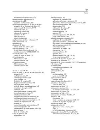 457
Índice
transformaciones de los datos, 177
datos delimitados por espacios, 29
datos ponderados, 221
y de datos reestructurados, 221
definición de variables, 81, 84, 86, 88–90, 112
aplicación de un diccionario de datos, 123
copia y pegado de atributos, 89–90
etiquetas de valor, 112
etiquetas de valores, 86
etiquetas de variable, 86
plantillas, 89–90
tipos de datos, 84
valores perdidos, 88
desplazamiento de filas y columnas, 247
diario de la sesión, 354
diccionario, 43
diccionario de datos
aplicar desde otro archivo, 123
directorio temporal, 354
definir ubicación en modo local, 354
variable de entorno SPSSTMPDIR, 354
división de tablas, 273
control de saltos de tabla, 273
divisor de paneles
Editor de datos, 104
editor de sintaxis, 294
divisor de ventanas
Editor de datos, 104
editor de sintaxis, 294
edición de datos, 98–99
Editor de datos, 79, 81, 89, 96–100, 104–105, 362
alineación, 89
ancho de columna, 89
cambiar tipo de datos, 100
casos filtrados, 104
definición de variables, 81
desplazamiento de variables, 100
edición de datos, 98–99
envío de datos a otras aplicaciones, 362
estadísticos descriptivos, 103
impresión, 105
inserción de nuevas variables, 100
inserción de nuevos casos, 99
introducción de datos, 96
introducción de datos no numéricos, 97
introducción de datos numéricos, 97
opciones de estadísticos descriptivos, 346
opciones de representación, 104
papeles, 88
restricciones de los valores de datos, 97
varias vistas/paneles, 104
varios archivos de datos abiertos, 106, 338
Vista de datos, 79
Vista de variables, 80
Editor de gráficos, 309
propiedades, 310
editor de sintaxis, 293
amplitudes de comando, 294
aplicación de formato a la sintaxis, 300
aplicación o eliminación de comentarios a texto, 300
aplicar sangría a sintaxis, 300
autocompletar, 296
codificación de colores, 296
marcadores, 294, 299
números de líneas, 294
opciones, 358
puntos de separación, 294, 298, 301
varias vistas/paneles, 294
editor de sintaxis de comandos, 293
amplitudes de comando, 294
aplicación de formato a la sintaxis, 300
aplicación o eliminación de comentarios a texto, 300
aplicar sangría a sintaxis, 300
autocompletar, 296
codificación de colores, 296
marcadores, 294, 299
números de líneas, 294
opciones, 358
puntos de separación, 294, 298, 301
varias vistas/paneles, 294
eliminación de etiquetas de grupo, 248
eliminación de resultados, 223
eliminación de varios comandos EXECUTE en archivos
de sintaxis, 303
en formato PDF
exportación de resultados, 414
encabezados, 242
entrada de datos, 96
escala
nivel de medida, 115
tablas pivote, 257, 263
espacio en disco, 68–69
temporal, 68–69
espacio temporal en disco, 68–69
estadísticos descriptivos
Editor de datos, 103
estimaciones de Blom, 159
estimaciones de proporción
en la asignación de rangos a los casos, 159
estimaciones de Rankit, 159
estimaciones de Tukey, 159
estimaciones de Van der Waerden, 159
etiquetas, 248
eliminación, 248
frente a nombres de subtipos en SGR, 413
inserción de etiquetas de grupo, 248
etiquetas de grupo, 248
etiquetas de valor, 112
aplicación a varias variables, 117
copia, 117
en archivos de datos fusionados, 191
etiquetas de valores, 86, 97, 104, 250, 346
almacenamiento en archivos de Excel, 44
 