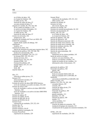458
Índice
en el Editor de datos, 104
en el panel de titulares, 346
en tablas pivote, 346
inserción de saltos de línea, 87
uso para entrada de datos, 97
etiquetas de variable, 86, 250, 338, 346
de los cuadros de diálogo, 4, 338
en archivos de datos fusionados, 191
en el panel de titulares, 346
en tablas pivote, 346
inserción de saltos de línea, 87
eventos de activación, 436
autoprocesos, 436
exclusión de resultados del Visor con SGR, 420
EXECUTE (comando)
pegado desde cuadros de diálogo, 303
exportación
modelos, 277
exportación de datos, 362
adición de elementos de menú para exportar datos, 362
exportación de gráficos, 229, 239–240, 398
producción automatizada, 398
exportación de resultados, 229, 233, 237
en formato PDF, 229, 235, 414
formato de texto, 414
formato Excel, 229, 232, 414
formato HTML, 229
Formato PowerPoint, 229
formato Word, 229, 231, 414
HTML, 230
SGR, 408
exportar datos, 44
filas, 271
selección en tablas pivote, 271
formato CSV
almacenamiento de datos, 45
lectura de datos, 29
Formato de archivo de datos IBM SPSS Statistics
envío de resultados a un archivo de datos, 414, 420
formato de archivo SAV
envío de resultados a archivos de datos IBM SPSS
Statistics, 420
envío de resultados a un archivo de datos IBM SPSS
Statistics, 414
formato de cadena, 84
formato de COMA, 84–85
formato de DÓLAR, 84–85
formato de PUNTO, 84–85
formato Excel
exportación de resultados, 229, 232, 414
formato fijo, 29
formato libre, 29
formato numérico, 84–85
formato numérico restringido, 84
Formato PowerPoint
exportación de resultados, 229
formato Word
exportación de resultados, 229, 231, 414
tablas anchas, 229
formatos de entrada, 85
formatos de fecha
años de dos dígitos, 342
formatos de moneda, 345
formatos de moneda personalizados, 84, 345
formatos de presentación, 85
fuentes, 104, 225, 265
en el Editor de datos, 104
en el panel de titulares, 225
función de adelanto, 149, 180
función de diferencia, 180
función de diferencia estacional, 180
función de media móvil anterior, 180
función de media móvil centrada, 180
función de medianas móviles, 180
función de retardo, 149
función de suavizado, 180
función de suma acumulada, 180
funciones, 145
tratamiento de los valores perdidos, 145
fusión de archivos de datos
archivos con casos distintos, 188
archivos con distintas variables, 191
cambio de nombre de las variables, 191
información sobre el diccionario, 191
generación de gráficos, 305
Generador de gráficos, 305
galería, 306
GET DATA, 68
frente al comando DATA LIST, 68
frente al comando GET CAPTURE, 68
GGRAPH
conversión de IGRAPH en GGRAPH, 448
gráfico de tabla, 274
gráficos, 223, 229, 274, 305, 348
conceptos básicos, 305
creación, 305
creación de tablas pivote, 274
exportación, 229
Generador de gráficos, 305
ocultación, 223
paneles ajustados, 313
plantillas, 313, 348
relación de aspecto, 348
tamaño, 313
valores perdidos, 313
grupos de extensión
creación de grupos de extensión, 330
instalación de grupos de extensión, 333
visualización de los grupos de extensión instalados, 336
HTML, 229–230
exportación de resultados, 229–230
 