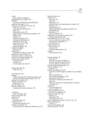 459
Índice
iconos
de los cuadros de diálogo, 6
identificadores de comandos, 412
IGRAPH
conversión de IGRAPH en GGRAPH, 448
importación de datos, 11, 15
impresión, 105, 240–243, 257, 263, 273
capas, 240, 257, 263
control de saltos de tabla, 273
datos, 105
encabezados y pies, 242
espacio entre los elementos de resultados, 243
gráficos, 240
modelos, 277
números de páginas, 243
presentación preliminar, 241
resultados de texto, 240
tablas de escala, 257, 263
tablas pivote, 240
tamaño del gráfico, 243
Imputación múltiple
opciones, 360
imputaciones
búsqueda en el Editor de datos, 100
información sobre el archivo, 43
información sobre la variable, 326
inserción de etiquetas de grupo, 248
introducción de datos, 96–97
no numéricos, 97
numéricas, 97
uso de etiquetas de valor, 97
justificación, 224, 341
salida, 224, 341
LAG (función), 180
lenguaje
cambio del idioma de la interfaz de usuario, 338
cambio del idioma de los resultados, 251, 338
lenguaje de comandos, 289
líneas de cuadrícula, 271
tablas pivote, 271
listas de destino, 330
listas de variables, 330
reordenación de listas de destino, 330
marcadores
editor de sintaxis, 299
marcas comerciales, 452
memoria, 338
menús, 362
personalización, 362
metarchivos, 229
exportación de gráficos, 229
métodos de selección, 271
selección de filas y columnas en tablas pivote, 271
Microsoft Access, 16
modelos, 275
activación, 275
copia, 276
exportación, 277
fusión de archivos de transformación y modelo, 324
impresión, 277
interactuación, 275
modelos admitidos para exportar y puntuar, 316
propiedades, 276
puntuación, 317
Visor de modelos, 275
modificadores de la línea de comando, 405
Trabajos de producción, 405
modo distribuido, 72–73, 75–77, 403
acceso a un archivo de datos, 75–76
procedimientos disponibles, 77
rutas relativas, 77
muestra aleatoria, 22
bases de datos, 22
selección, 201
semilla de aleatorización, 146
muestreo
muestra aleatoria, 201
nivel de medición, 83
definición, 83
iconos de los cuadros de diálogo, 6
Nivel de medición desconocido, 118
nivel de medición por defecto, 342
Nivel de medición desconocido, 118
nivel de medida, 83, 115
definición, 83
nombres de variables, 82, 338
ajuste de los nombres largos de variable en los resultados,
82
archivos portátiles, 45
de los cuadros de diálogo, 4, 338
generados por SGR, 427
nombres de variable de casos mixtos, 82
reglas, 82
truncado de nombres de variable largos en versiones
anteriores, 45
nominal, 83
nivel de medición, 83
nivel de medida, 115
notación científica, 84, 338
supresión en resultados, 338
notas al pie, 260, 267–270
gráficos, 312
marcadores, 260
nueva numeración, 269
nueva codificación de valores, 150–151, 153, 155
nuevas características
versión 21, 1
numeración de páginas, 243
números de puerto, 73, 403
 