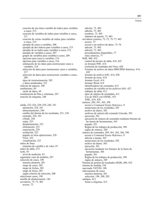 461
Índice
creación de una única variable de índice para variables
a casos, 213
creación de variables de índice para variables a casos,
211
creación de varias variables de índice para variables
a casos, 214
ejemplo de casos a variables, 208
ejemplo de dos índices para variables a casos, 213
ejemplo de un índice para variables a casos, 212
ejemplo de variables a casos, 207
grupos de variables para variables a casos, 208
opciones para casos a variables, 219
opciones para variables a casos, 216
ordenación de los datos para reestructurar casos a
variables, 218
selección de datos para reestructurar casos a variables,
217
selección de datos para reestructurar variables a casos,
209
tipos de reestructuración, 205
y datos ponderados, 221
relación de aspecto, 348
rendimiento, 69
caché de datos, 69
reordenación de filas y columnas, 247
rotación de etiquetas, 248
salida, 222–224, 228–229, 244, 341
alineación, 224, 341
almacenamiento, 244
cambio del idioma de los resultados, 251, 338
centrado, 224, 341
cifrado, 244
copia, 223
desplazamiento, 223
eliminación, 223
exportación, 229
ocultación, 223
pegado en otras aplicaciones, 228
Visor, 222
visualización, 223
saltos de línea
etiquetas de variable y de valor, 87
saltos de tabla, 273
scale, 83
nivel de medición, 83
segmentar visor de modelos, 287
selección de casos, 198
muestra aleatoria, 201
rango de casos, 202
rango de fechas, 202
rango de horas, 202
según criterios de selección, 200
seleccionar casos, 198
semilla de aleatorización, 146
servidores, 72–73, 403
acceso, 72
adición, 73, 403
edición, 73, 403
nombres, 73, 403
números de puerto, 73, 403
servidores remotos, 72–73, 75–77, 403
acceso, 72
acceso a un archivo de datos, 75–76
adición, 73, 403
edición, 73, 403
procedimientos disponibles, 77
rutas relativas, 77
SGR, 408, 432
control de pivotes de tabla, 414, 425
en formato PDF, 414
exclusión de resultados del Visor, 420
Formato de archivo de datos IBM SPSS Statistics, 414,
420
formato de archivo SAV, 414, 420
formato de texto, 414
formato Excel, 414
formato Word, 414
identificadores de comandos, 412
nombres de variable en los archivos SAV, 427
subtipos de tabla, 412
tipos de objetos de resultados, 411
Uso de XSLT con OXML, 433
XML, 414, 428
sintaxis, 289, 301, 365, 398
acceso a Command Syntax Reference, 9
anotaciones de los resultados, 292
archivo de diario, 303
archivos de sintaxis del comando Unicode, 303
ejecución, 301
ejecución de sintaxis de comandos mediante botones de
las barras de herramientas, 365
pegado, 291
Reglas de los trabajos de producción, 398
reglas de sintaxis, 289
sintaxis de comandos, 289, 301, 362, 366, 398
acceso a Command Syntax Reference, 9
adición a menús, 362
anotaciones de los resultados, 292
archivo de diario, 303
ejecución, 301
ejecución mediante los botones de la barra de
herramientas, 366
pegado, 291
Reglas de los trabajos de producción, 398
reglas de sintaxis, 289
Sistema de gestión de resultados (SGR), 408, 432
sistema de medida, 338
suavizado T4253H, 180
subconjuntos de casos
muestra aleatoria, 201
selección, 198, 200, 202
subtipos, 412
frente a etiquetas, 413
 