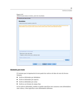 29
Archivos de datos
Figura 3-12
Asistente para bases de datos, panel de resultados
Asistente para texto
El Asistente para la importación de texto puede leer archivos de datos de texto de diversos
formatos:
 Archivos delimitados por tabuladores
 Archivos delimitados por espacios
 Archivos delimitados por comas
 Archivos con formato de campos fijos
En los archivos delimitados, también se pueden especificar otros caracteres como delimitadores
entre valores, o bien especificar varios delimitadores diferentes.
 