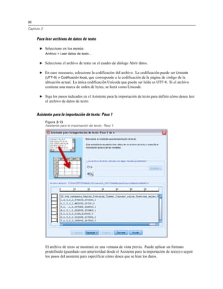 30
Capítulo 3
Para leer archivos de datos de texto
E Seleccione en los menús:
Archivo > Leer datos de texto...
E Seleccione el archivo de texto en el cuadro de diálogo Abrir datos.
E En caso necesario, seleccione la codificación del archivo. La codificación puede ser Unicode
(UTF-8) o Codificación local, que corresponde a la codificación de la página de código de la
ubicación actual. La única codificación Unicode que puede ser leída es UTF-8. Si el archivo
contiene una marca de orden de bytes, se leerá como Unicode.
E Siga los pasos indicados en el Asistente para la importación de texto para definir cómo desea leer
el archivo de datos de texto.
Asistente para la importación de texto: Paso 1
Figura 3-13
Asistente para la importación de texto: Paso 1
El archivo de texto se mostrará en una ventana de vista previa. Puede aplicar un formato
predefinido (guardado con anterioridad desde el Asistente para la importación de texto) o seguir
los pasos del asistente para especificar cómo desea que se lean los datos.
 