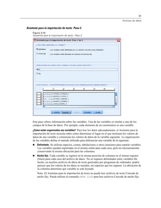 31
Archivos de datos
Asistente para la importación de texto: Paso 2
Figura 3-14
Asistente para la importación de texto: Paso 2
Este paso ofrece información sobre las variables. Una de las variables es similar a uno de los
campos de la base de datos. Por ejemplo, cada elemento de un cuestionario es una variable.
¿Cómo están organizadas sus variables? Para leer los datos adecuadamente, el Asistente para la
importación de texto necesita saber cómo determinar el lugar en el que terminan los valores de
datos de una variable y comienzan los valores de datos de la variable siguiente. La organización
de las variables define el método utilizado para diferenciar una variable de la siguiente.
 Delimitado. Se utilizan espacios, comas, tabulaciones u otros caracteres para separar variables.
Las variables quedan registradas en el mismo orden para cada caso, pero no necesariamente
conservando la misma ubicación para las columnas.
 Ancho fijo. Cada variable se registra en la misma posición de columna en el mismo registro
(línea) para cada caso del archivo de datos. No se requiere delimitador entre variables De
hecho, en muchos archivos de datos de texto generados por programas de ordenador, podría
parecer que los valores de los datos se suceden, sin espacios que los separen. La ubicación de
la columna determina qué variable se está leyendo.
Nota: El Asistente para la importación de texto no puede leer archivos de texto Unicode de
ancho fijo. Puede utilizar el comando DATA LIST para leer archivos Unicode de ancho fijo.
 