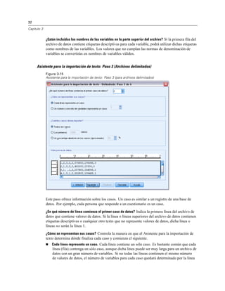 32
Capítulo 3
¿Están incluidos los nombres de las variables en la parte superior del archivo? Si la primera fila del
archivo de datos contiene etiquetas descriptivas para cada variable, podrá utilizar dichas etiquetas
como nombres de las variables. Los valores que no cumplan las normas de denominación de
variables se convertirán en nombres de variables válidos.
Asistente para la importación de texto: Paso 3 (Archivos delimitados)
Figura 3-15
Asistente para la importación de texto: Paso 3 (para archivos delimitados)
Este paso ofrece información sobre los casos. Un caso es similar a un registro de una base de
datos. Por ejemplo, cada persona que responde a un cuestionario es un caso.
¿En qué número de línea comienza el primer caso de datos? Indica la primera línea del archivo de
datos que contiene valores de datos. Si la línea o líneas superiores del archivo de datos contienen
etiquetas descriptivas o cualquier otro texto que no represente valores de datos, dicha línea o
líneas no serán la línea 1.
¿Cómo se representan sus casos? Controla la manera en que el Asistente para la importación de
texto determina dónde finaliza cada caso y comienza el siguiente.
 Cada línea representa un caso. Cada línea contiene un sólo caso. Es bastante común que cada
línea (fila) contenga un sólo caso, aunque dicha línea puede ser muy larga para un archivo de
datos con un gran número de variables. Si no todas las líneas contienen el mismo número
de valores de datos, el número de variables para cada caso quedará determinado por la línea
 