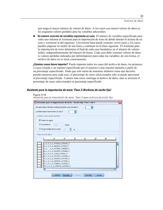 33
Archivos de datos
que tenga el mayor número de valores de datos. A los casos con menos valores de datos se
les asignarán valores perdidos para las variables adicionales.
 Un número concreto de variables representa un caso. El número de variables especificado para
cada caso informa al Asistente para la importación de texto de dónde detener la lectura de un
caso y comenzar la del siguiente. Una misma línea puede contener varios casos y los casos
pueden empezar en medio de una línea y continuar en la línea siguiente. El Asistente para
la importación de texto determina el final de cada caso basándose en el número de valores
leídos, independientemente del número de líneas. Cada caso debe contener valores de datos
(o valores perdidos indicados por delimitadores) para todas las variables; de otra forma, el
archivo de datos no se leerá correctamente.
¿Cuántos casos desea importar? Puede importar todos los casos del archivo de datos, los primeros
n casos (siendo n un número especificado por el usuario) o una muestra aleatoria a partir de
un porcentaje especificado. Dado que esta rutina de muestreo aleatorio toma una decisión
pseudo-aleatoria para cada caso, el porcentaje de casos seleccionados sólo se puede aproximar
al porcentaje especificado. Cuantos más casos contenga el archivo de datos, más se acercará el
porcentaje de casos seleccionados al porcentaje especificado.
Asistente para la importación de texto: Paso 3 (Archivos de ancho fijo)
Figura 3-16
Asistente para la importación de texto: Paso 3 (para archivos de ancho fijo)
 