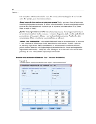 34
Capítulo 3
Este paso ofrece información sobre los casos. Un caso es similar a un registro de una base de
datos. Por ejemplo, cada encuestado es un caso.
¿En qué número de línea comienza el primer caso de datos? Indica la primera línea del archivo de
datos que contiene valores de datos. Si la línea o líneas superiores del archivo de datos contienen
etiquetas descriptivas o cualquier otro texto que no represente valores de datos, dicha línea o
líneas no serán la línea 1.
¿Cuántas líneas representan un caso? Controla la manera en que el Asistente para la importación
de texto determina dónde finaliza cada caso y comienza el siguiente. Cada variable queda definida
por su número de línea dentro del caso y por la ubicación de su columna. Para leer los datos
correctamente, deberá especificar el número de líneas de cada caso.
¿Cuántos casos desea importar? Puede importar todos los casos del archivo de datos, los primeros
n casos (siendo n un número especificado por el usuario) o una muestra aleatoria a partir de
un porcentaje especificado. Dado que esta rutina de muestreo aleatorio toma una decisión
pseudo-aleatoria para cada caso, el porcentaje de casos seleccionados sólo se puede aproximar
al porcentaje especificado. Cuantos más casos contenga el archivo de datos, más se acercará el
porcentaje de casos seleccionados al porcentaje especificado.
Asistente para la importación de texto: Paso 4 (Archivos delimitados)
Figura 3-17
Asistente para la importación de texto: Paso 4 (para archivos delimitados)
 