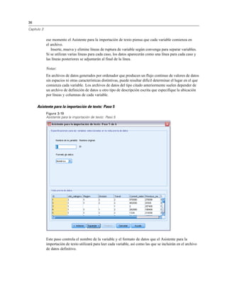 36
Capítulo 3
ese momento el Asistente para la importación de texto piensa que cada variable comienza en
el archivo.
Inserte, mueva y elimine líneas de ruptura de variable según convenga para separar variables.
Si se utilizan varias líneas para cada caso, los datos aparecerán como una línea para cada caso y
las líneas posteriores se adjuntarán al final de la línea.
Notas:
En archivos de datos generados por ordenador que producen un flujo continuo de valores de datos
sin espacios ni otras características distintivas, puede resultar difícil determinar el lugar en el que
comienza cada variable. Los archivos de datos del tipo citado anteriormente suelen depender de
un archivo de definición de datos u otro tipo de descripción escrita que especifique la ubicación
por líneas y columnas de cada variable.
Asistente para la importación de texto: Paso 5
Figura 3-19
Asistente para la importación de texto: Paso 5
Este paso controla el nombre de la variable y el formato de datos que el Asistente para la
importación de texto utilizará para leer cada variable, así como las que se incluirán en el archivo
de datos definitivo.
 