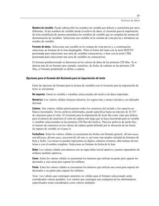 37
Archivos de datos
Nombre de variable. Puede sobrescribir los nombres de variable por defecto y sustituirlos por otros
diferentes. Si lee nombres de variable desde el archivo de datos, el Asistente para la importación
de texto modificará de manera automática los nombres de variable que no cumplan las normas de
denominación de variables. Seleccione una variable en la ventana de vista previa e introduzca un
nombre de variable.
Formato de datos. Seleccione una variable en la ventana de vista previa y, a continuación,
seleccione un formato de la lista desplegable. Pulse el botón del ratón con la tecla MAYÚS
presionada para seleccionar una serie de variables consecutivas, o bien con la tecla CTRL
presionada para seleccionar una serie de variables no consecutivas.
El formato predeterminado se determina en los valores de datos de las primeras 250 filas. Si se
detecta más de un formato (por ejemplo, numérico, de fecha, de cadena) en las primeras 250
filas, el formato predefinido se define a cadena.
Opciones para el formato del Asistente para la importación de texto
Entre las opciones de formato para la lectura de variables con el Asistente para la importación de
texto se encuentran:
No importar. Omite la variable o variables seleccionadas del archivo de datos importado.
Numérico. Los valores válidos incluyen números, los signos más y menos iniciales y un indicador
decimal.
Cadena. Son valores válidos prácticamente todos los caracteres del teclado y los espacios en
blanco incrustados. En los archivos delimitados, puede especificar hasta un máximo de 32.767
de caracteres para el valor. El Asistente para la importación de texto fija como valor por defecto
para el número de caracteres el valor de cadena más largo que se haya encontrado para la variable
o variables seleccionadas en las primeras 250 filas del archivo. Para los archivos de ancho fijo,
el número de caracteres en los valores de cadena queda definido por la ubicación de las líneas
de ruptura de variable en el paso 4.
Fecha/hora. Entre los valores válidos se encuentran las fechas con formato general: dd-mm-aaaa,
mm/dd/aaaa, dd.mm.aaaa, aaaa/mm/dd, hh:mm:ss, así como una amplia variedad de formatos de
hora y fecha. Los meses se pueden representar en dígitos, números romanos, abreviaturas de tres
letras o con el nombre completo. Seleccione un formato de fecha de la lista.
Dólar. Los valores válidos son números con un signo dólar inicial optativo y puntos separadores de
millares también optativos.
Coma. Entre los valores válidos se encuentran los números que utilizan un punto para separar los
decimales y una coma para separar los millares.
Punto. Entre los valores válidos se encuentran los números que utilizan una coma para separar los
decimales y un punto para separar los millares.
Nota: Los valores que contengan caracteres no válidos para el formato seleccionado serán
considerados valores perdidos. Los valores que contengan uno cualquiera de los delimitadores
especificados serán considerados como valores múltiples.
 