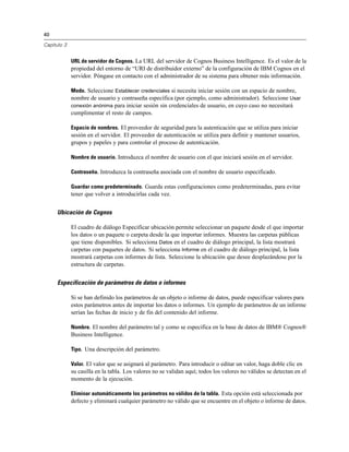 40
Capítulo 3
URL de servidor de Cognos. La URL del servidor de Cognos Business Intelligence. Es el valor de la
propiedad del entorno de “URI de distribuidor externo” de la configuración de IBM Cognos en el
servidor. Póngase en contacto con el administrador de su sistema para obtener más información.
Modo. Seleccione Establecer credenciales si necesita iniciar sesión con un espacio de nombre,
nombre de usuario y contraseña específica (por ejemplo, como administrador). Seleccione Usar
conexión anónima para iniciar sesión sin credenciales de usuario, en cuyo caso no necesitará
cumplimentar el resto de campos.
Espacio de nombres. El proveedor de seguridad para la autenticación que se utiliza para iniciar
sesión en el servidor. El proveedor de autenticación se utiliza para definir y mantener usuarios,
grupos y papeles y para controlar el proceso de autenticación.
Nombre de usuario. Introduzca el nombre de usuario con el que iniciará sesión en el servidor.
Contraseña. Introduzca la contraseña asociada con el nombre de usuario especificado.
Guardar como predeterminado. Guarda estas configuraciones como predeterminadas, para evitar
tener que volver a introducirlas cada vez.
Ubicación de Cognos
El cuadro de diálogo Especificar ubicación permite seleccionar un paquete desde el que importar
los datos o un paquete o carpeta desde la que importar informes. Muestra las carpetas públicas
que tiene disponibles. Si selecciona Datos en el cuadro de diálogo principal, la lista mostrará
carpetas con paquetes de datos. Si selecciona Informe en el cuadro de diálogo principal, la lista
mostrará carpetas con informes de lista. Seleccione la ubicación que desee desplazándose por la
estructura de carpetas.
Especificación de parámetros de datos o informes
Si se han definido los parámetros de un objeto o informe de datos, puede especificar valores para
estos parámetros antes de importar los datos o informes. Un ejemplo de parámetros de un informe
serían las fechas de inicio y de fin del contenido del informe.
Nombre. El nombre del parámetro tal y como se especifica en la base de datos de IBM® Cognos®
Business Intelligence.
Tipo. Una descripción del parámetro.
Valor. El valor que se asignará al parámetro. Para introducir o editar un valor, haga doble clic en
su casilla en la tabla. Los valores no se validan aquí; todos los valores no válidos se detectan en el
momento de la ejecución.
Eliminar automáticamente los parámetros no válidos de la tabla. Esta opción está seleccionada por
defecto y eliminará cualquier parámetro no válido que se encuentre en el objeto o informe de datos.
 