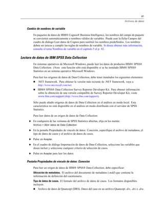 41
Archivos de datos
Cambio de nombres de variable
En paquetes de datos de IBM® Cognos® Business Intelligence, los nombres del campo de paquete
se convierten automáticamente a nombres válidos de variables. Puede usar la ficha Campos del
cuadro de diálogo Leer datos de Cognos para sustituir los nombres predefinidos. Los nombres
deben ser únicos y cumplir las reglas de nombres de variable. Si desea obtener más información,
consulte el tema Nombres de variable en el capítulo 5 el p. 82.
Lectura de datos de IBM SPSS Data Collection
En sistemas operativos de Microsoft Windows, puede leer los datos de productos IBM® SPSS®
Data Collection. (Nota: esta función sólo está disponible si se ha instalado IBM® SPSS®
Statistics en un sistema operativo Microsoft Windows.
Para leer los orígenes de datos de Data Collection, debe tener instalados los siguientes elementos:
 .NET framework. Para obtener la versión más reciente de .NET framework, vaya a
http://www.microsoft.com/net.
 IBM® SPSS® Data Collection Survey Reporter Developer Kit. Para obtener información
sobre la obtención de una versión compatible de Survey Reporter Developer Kit, visite
www.ibm.com/support (http://www.ibm.com/support).
Sólo puede añadir orígenes de datos de Data Collection en el análisis en modo local. Esta
característica no está disponible en el análisis en modo distribuido con el servidor de SPSS
Statistics.
Para leer datos de un origen de datos de Data Collection:
E En cualquiera de las ventanas de SPSS Statistics abiertas, elija en los menús:
Archivo > Abrir datos de Data Collection
E En la pestaña Propiedades de vínculo de datos: Conexión, especifique el archivo de metadatos, el
tipo de datos de casos y el archivo de datos de casos.
E Pulse en Aceptar.
E En el cuadro de diálogo Importación de datos de Data Collection, seleccione las variables que
desea incluir y seleccione cualquier criterio de selección de casos.
E Pulse en Aceptar para leer los datos.
Pestaña Propiedades de vínculo de datos: Conexión
Para leer un origen de datos de IBM® SPSS® Data Collection, debe especificar:
Ubicación de metadatos. El archivo del documento de metadatos (.mdd) que contiene la
información de definición del cuestionario.
Tipo de datos de casos. El formato del archivo de datos de casos. Los formatos disponibles
incluyen:
 Archivo de datos de Quancept (DRS). Datos del caso en un archivo Quancept .drs, .drz o .dru.
 