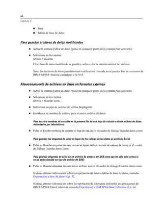 44
Capítulo 3
 Stata
 Tablas de base de datos
Para guardar archivos de datos modificados
E Active la ventana Editor de datos (pulse en cualquier punto de la ventana para activarla).
E Seleccione en los menús:
Archivo > Guardar
El archivo de datos modificado se guarda y sobrescribe la versión anterior del archivo.
Nota: los archivos de datos guardados con codificación Unicode no se pueden leer en versiones de
IBM® SPSS® Statistics anteriores a la 16.0.
Almacenamiento de archivos de datos en formatos externos
E Active la ventana Editor de datos (pulse en cualquier punto de la ventana para activarla).
E Seleccione en los menús:
Archivo > Guardar como...
E Seleccione un tipo de archivo de la lista desplegable.
E Introduzca un nombre de archivo para el nuevo archivo de datos.
Para escribir nombres de variable en la primera fila de una hoja de cálculo o de un archivo de datos
delimitados por tabuladores:
E Pulse en Escribir nombres de variable en hoja de cálculo en el cuadro de diálogo Guardar datos como.
Para guardar las etiquetas de valor en lugar de los valores de los datos en archivos Excel:
E Pulse en Guardar etiquetas de valor donde se hayan definido en vez de valores de datos en el cuadro
de diálogo Guardar datos como.
Para guardar etiquetas de valor en un archivo de sintaxis de SAS (esta opción sólo está activa si
se ha seleccionado un tipo de archivo de SAS):
E Pulse en Guardar etiquetas de valor en un archivo .sas en el cuadro de diálogo Guardar datos como.
Si desea obtener información sobre la exportación de datos a tablas de base de datos, consulte
Exportación a base de datos el p. 52.
Si desea obtener información sobre la exportación de datos para utilizarlos en aplicaciones de
IBM® SPSS® Data Collection, consulte Exportación a IBM SPSS Data Collection el p. 64.
 