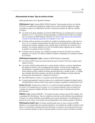 45
Archivos de datos
Almacenamiento de datos: Tipos de archivos de datos
Puede guardar datos en los siguientes formatos:
SPSS Statistics (*.sav). formato IBM® SPSS® Statistics. Puede guardar archivos en Unicode
(UTF-8) o en codificación de página de código local. Si está en modo de página de código,
al guardar un archivo en codificación Unicode se triplicará la anchura de todas las variables
de cadena.
 Los archivos de datos guardados con formato SPSS Statistics no se pueden leer en versiones
anteriores a la 7.5. Los archivos de datos guardados en codificación Unicode no se pueden
leer en versiones de SPSS Statistics anteriores a la 16.0.Si desea obtener más información,
consulte el tema Opciones generales en el capítulo 17 el p. 338.
 Al utilizar archivos de datos con nombres de variable con longitud superior a ocho bytes en
10.x u 11.x, se utilizan versiones únicas de ocho bytes de los nombres de variable, pero se
mantienen los nombres originales de las variables para su utilización en la versión 12.0 o
posterior. En versiones anteriores a la 10.0, los nombres largos originales de las variables
se pierden si se guarda el archivo de datos.
 Al utilizar archivos de datos con variables de cadena con más de 255 bytes en versiones
anteriores a la versión 13.0, dichas variables de cadena se fragmentan en variables de cadena
de 255 bytes.
SPSS Statistics Comprimido (*.zsav). Formato de SPSS Statistics comprimido.
 Los archivos ZSAV tienen las mismas funciones que los archivos SAV, pero ocupan menos
espacio en disco.
 Los archivos ZSAV pueden tardar más o menos tiempo en abrirse y cerrarse, dependiendo
del tamaño de archivo y de la configuración del sistema. Se necesita más tiempo para
descomprimir y comprimir archivos ZSAV. Sin embargo, como los archivos ZSAV ocupan
menos espacio en disco, reducen el tiempo necesario para leer y escribir en disco. A medida
que el tamaño del archivo aumenta, este ahorro de tiempo sobrepasa el tiempo adicional
necesario para descomprimir y comprimir los archivos.
 Solo SPSS Statistics versión 21 o posterior puede abrir archivos ZSAV.
 La opción para guardar el archivo de datos con su codificación de página de código local no
está disponible en archivos ZSAV. Estos archivos siempre se guardan en codificación UTF-8.
Versión 7.0 (*.sav). Formato de la versión 7.0. Los archivos de datos guardados con formato de
la versión 7.0 se pueden leer en la versión 7.0 y en versiones anteriores, pero no incluyen los
conjuntos de respuestas múltiples definidos ni la información sobre la introducción de datos
para Windows.
SPSS/PC+ (*.sys). Formato SPSS/PC+. Si el archivo de datos contiene más de 500 variables, sólo
se guardarán las 500 primeras. Para las variables con más de un valor definido como perdido por
el usuario, los valores definidos como perdidos por el usuario adicionales se recodificarán en el
primero de estos valores. Este formato sólo está disponible en los sistemas operativos Windows.
SPSS Statistics Portátil (*.por). El formato portátil puede leerse en otras versiones de SPSS
Statistics y en versiones para otros sistemas operativos. Los nombres de variable se limitan a ocho
bytes, y se convertirán a nombres únicos de ocho bytes si es preciso. En la mayoría de los casos,
ya no es necesario guardar los datos en formato portátil, ya que los archivos de datos en formato
 