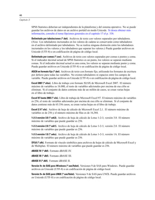 46
Capítulo 3
SPSS Statistics deberían ser independientes de la plataforma y del sistema operativo. No se puede
guardar los archivos de datos en un archivo portátil en modo Unicode. Si desea obtener más
información, consulte el tema Opciones generales en el capítulo 17 el p. 338.
Delimitado por tabulaciones (*.dat). Archivos de texto con valores separados por tabuladores.
(Nota: Los tabuladores incrustados en los valores de cadena se conservarán como tabuladores
en el archivo delimitado por tabuladores. No se realiza ninguna distinción entre los tabuladores
incrustados en los valores y los tabuladores que separan los valores.) Puede guardar archivos en
Unicode (UTF-8) o en codificación de página de código local.
Delimitado por comas (*.csv). Archivos de texto con valores separados por comas o puntos y coma.
Si el indicador decimal actual de SPSS Statistics es un punto, los valores se separan mediante
comas. Si el indicador decimal actual es una coma, los valores se separan mediante punto y coma.
Puede guardar archivos en Unicode (UTF-8) o en codificación de página de código local.
ASCII en formato fijo (*.dat). Archivos de texto con formato fijo, utilizando los formatos de escritura
por defecto para todas las variables. No existen tabuladores ni espacios entre los campos de
variable. Puede guardar archivos en Unicode (UTF-8) o en codificación de página de código local.
Excel 2007 (*.xlsx). Libro de trabajo con formato XLSX de Microsoft Excel 2007. El número
máximo de variables es 16.000, el resto de variables adicionales por encima de esa cifra se
eliminan. Si el conjunto de datos contiene más de un millón de casos, se crean varias hojas
en el libro de trabajo.
Excel 97 hasta 2003 (*.xls). Libro de trabajo de Microsoft Excel 97. El número máximo de variables
es 256, el resto de variables adicionales por encima de esa cifra se eliminan. Si el conjunto de
datos contiene más de 65.356 casos, se crean varias hojas en el libro de trabajo.
Excel 2.1(*.xls). Archivo de hoja de cálculo de Microsoft Excel 2,1. El número máximo de
variables es de 256 y el número máximo de filas es de 16,384.
1-2-3 versión 3.0 (*.wk3). Archivo de hoja de cálculo de Lotus 1-2-3, versión 3.0. El número
máximo de variables que puede guardar es 256.
1-2-3 versión 2.0 (*.wk1). Archivo de hoja de cálculo de Lotus 1-2-3, versión 2.0. El número
máximo de variables que puede guardar es 256.
1-2-3 versión 1.0 (*.wks). Archivo de hoja de cálculo de Lotus 1-2-3, versión 1A. El número
máximo de variables que puede guardar es 256.
SYLK (*.slk). Formato de vínculo simbólico para archivos de hojas de cálculo de Microsoft Excel y
de Multiplan. El número máximo de variables que puede guardar es 256.
dBASE IV (*.dbf). Formato dBASE IV.
dBASE III (*.dbf). Formato dBASE III.
dBASE II (*.dbf). Formato dBASE II.
Versión 9+ de SAS para Windows (*.sas7bdat). Versiones 9 de SAS para Windows. Puede guardar
archivos en Unicode (UTF-8) o en codificación de página de código local.
Versión 9+ de SAS para UNIX (*.sas7bdat). Versiones 9 de SAS para UNIX. Puede guardar archivos
en Unicode (UTF-8) o en codificación de página de código local.
 