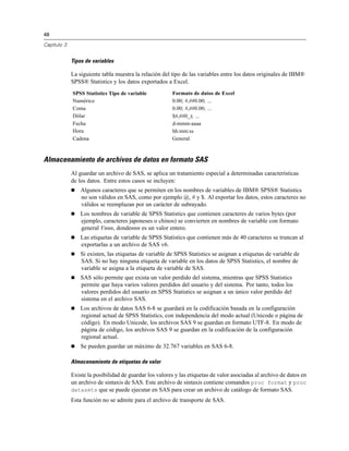 48
Capítulo 3
Tipos de variables
La siguiente tabla muestra la relación del tipo de las variables entre los datos originales de IBM®
SPSS® Statistics y los datos exportados a Excel.
SPSS Statistics Tipo de variable Formato de datos de Excel
Numérico 0.00; #,##0.00; ...
Coma 0.00; #,##0.00; ...
Dólar $#,##0_); ...
Fecha d-mmm-aaaa
Hora hh:mm:ss
Cadena General
Almacenamiento de archivos de datos en formato SAS
Al guardar un archivo de SAS, se aplica un tratamiento especial a determinadas características
de los datos. Entre estos casos se incluyen:
 Algunos caracteres que se permiten en los nombres de variables de IBM® SPSS® Statistics
no son válidos en SAS, como por ejemplo @, # y $. Al exportar los datos, estos caracteres no
válidos se reemplazan por un carácter de subrayado.
 Los nombres de variable de SPSS Statistics que contienen caracteres de varios bytes (por
ejemplo, caracteres japoneses o chinos) se convierten en nombres de variable con formato
general Vnnn, dondennn es un valor entero.
 Las etiquetas de variable de SPSS Statistics que contienen más de 40 caracteres se truncan al
exportarlas a un archivo de SAS v6.
 Si existen, las etiquetas de variable de SPSS Statistics se asignan a etiquetas de variable de
SAS. Si no hay ninguna etiqueta de variable en los datos de SPSS Statistics, el nombre de
variable se asigna a la etiqueta de variable de SAS.
 SAS sólo permite que exista un valor perdido del sistema, mientras que SPSS Statistics
permite que haya varios valores perdidos del usuario y del sistema. Por tanto, todos los
valores perdidos del usuario en SPSS Statistics se asignan a un único valor perdido del
sistema en el archivo SAS.
 Los archivos de datos SAS 6-8 se guardará en la codificación basada en la configuración
regional actual de SPSS Statistics, con independencia del modo actual (Unicode o página de
código). En modo Unicode, los archivos SAS 9 se guardan en formato UTF-8. En modo de
página de código, los archivos SAS 9 se guardan en la codificación de la configuración
regional actual.
 Se pueden guardar un máximo de 32.767 variables en SAS 6-8.
Almacenamiento de etiquetas de valor
Existe la posibilidad de guardar los valores y las etiquetas de valor asociadas al archivo de datos en
un archivo de sintaxis de SAS. Este archivo de sintaxis contiene comandos proc format y proc
datasets que se puede ejecutar en SAS para crear un archivo de catálogo de formato SAS.
Esta función no se admite para el archivo de transporte de SAS.
 